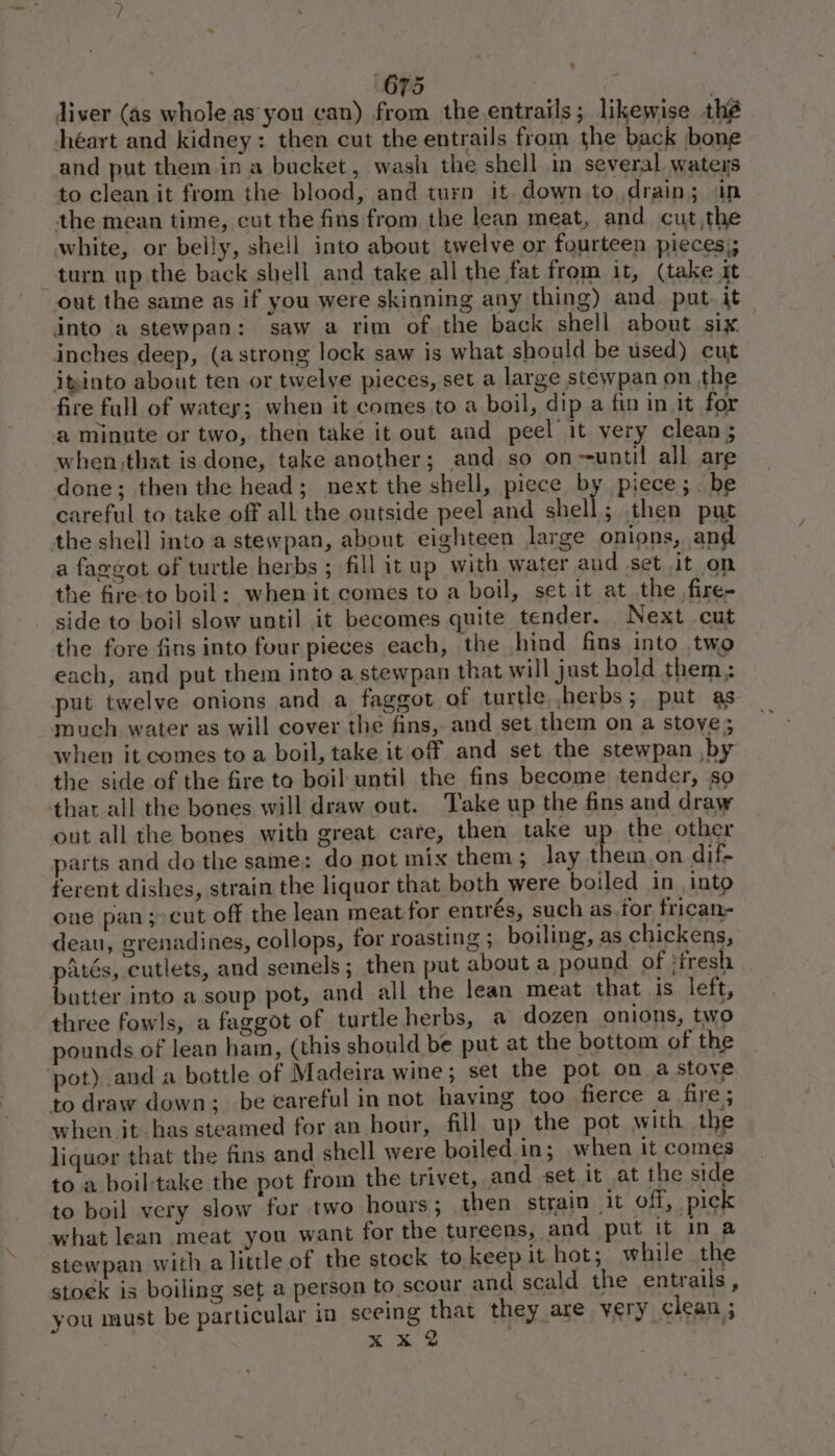 % 675 | k liver (as whole as you can) from the entrails; likewise thé héart and kidney: then cut the entrails from the back bone and put them ina bucket, wash the shell in several wateys to clean it from the blood, and turn it down to, drain; in the mean time, cut the fins from the lean meat, and cut,the white, or belly, shell into about twelve or fourteen pieces); turn up the back shell and take all the fat from it, (take it out the same as if you were skinning any thing) and put. it into a stewpan: saw a rim of the back shell about six. inches deep, (a strong lock saw is what should be used) cut itinto about ten or twelve pieces, set a large stewpan on the fire full of water; when it comes to a boil, dip a fin in it for a minute or two, then take it out and peel it very clean; when.that is done, take another; and so on--until all are done; then the head; next the shell, piece by piece; . be careful to take off all the outside peel and shell; then put the shell into a stewpan, about eighteen large onions, and a faggot of turtle herbs ; fill it up with water and set it on the fire to boil: when it comes to a boil, set it at the .fire- side to boil slow until it becomes quite tender. Next cut the fore fins into four pieces each, the hind fins into two each, and put them into a stewpan that will just hold them; put twelve onions and a faggot of turtle herbs; put as much water as will cover the fins, and set them on a stove; when it comes to a boil, take it off and set the stewpan by the side of the fire ta boil until the fins become tender, so thar all the bones will draw out. Take up the fins and draw out all the bones with great care, then take up the other parts and do the same: do not mix them; Jay them,on dif- ferent dishes, strain the liquor that both were boiled in into one pan; cut off the lean meat for entrés, such as,for frican- deau, grenadines, collops, for roasting ; boiling, as chickens, patés, cutlets, and semels; then put about a pound of ‘iresh butter into a soup pot, and all the lean meat that is left, three fowls, a faggot of turtle herbs, a dozen onions, two pounds of lean ham, (this should be put at the bottom of the pot) and a bottle of Madeira wine ; set the pot on a stoye to draw down; be careful in not having too fierce a fire; when it has steamed for an hour, fill up the pot with the liquor that the fins and shell were boiled.in; when it comes to a boil take the pot from the trivet, and set it at the side to boil very slow for two hours; then strain it off, pick what lean meat you want for the tureens, and put it in a stewpan with a little of the stock to keep it hot; while the stoek is boiling set a person to scour and scald the entrails, you must be particular in seeing Shee they are very clean ; x oh |