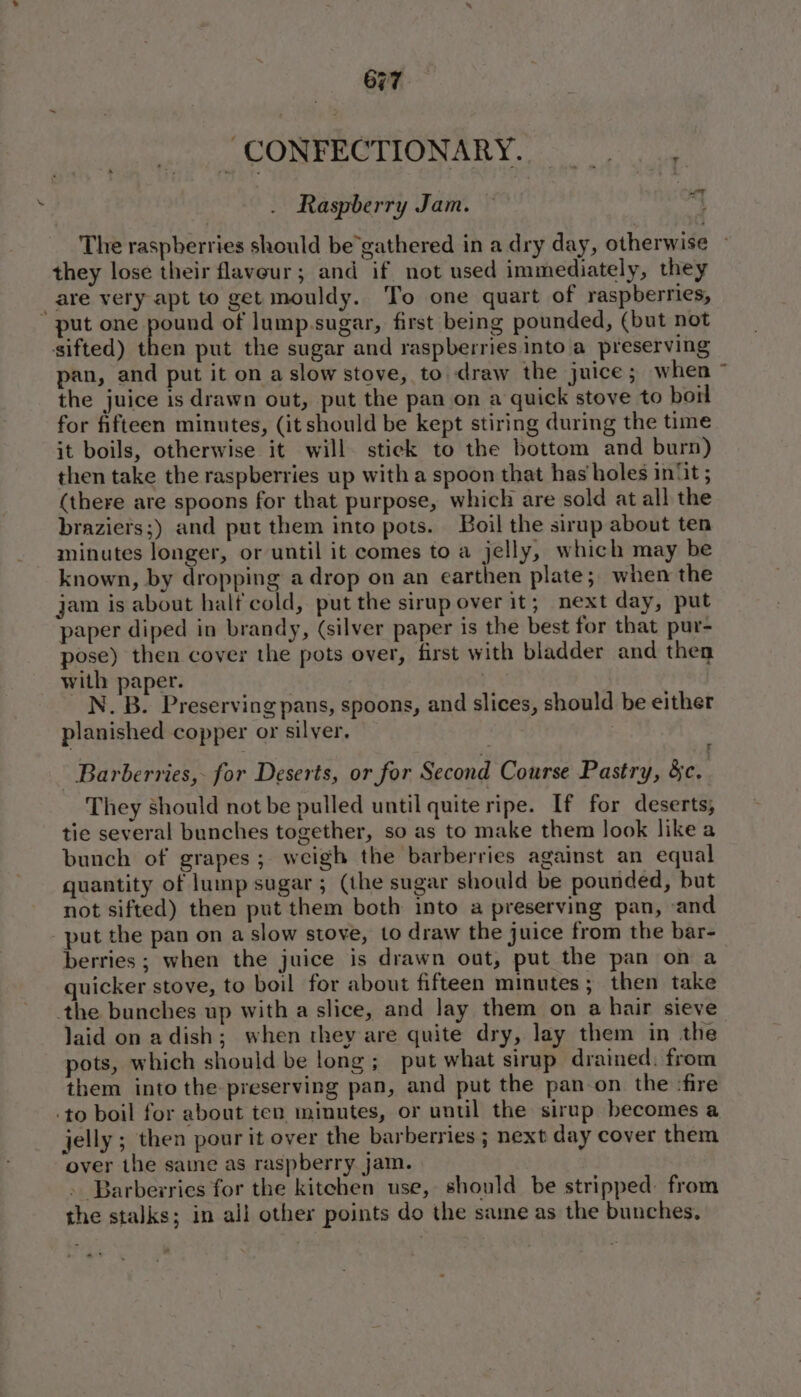 : CONFECTIONARY. Raspberry Jam. - ie The raspberries should be’gathered in a dry day, otherwise ~ they lose their flavour; and if not used immediately, they are very apt to get mouldy. To one quart of raspberries,  put one pound of lump.sugar, first being pounded, (but not sifted) then put the sugar and raspberries into a preserving pan, and put it on a slow stove, to draw the juice; when ~ the juice is drawn out, put the pan on a quick stove to boil for fifteen minutes, (it should be kept stiring during the time it boils, otherwise it will. stick to the bottom and burn) then take the raspberries up with a spoon that has holes in{t ; (there are spoons for that purpose, which are sold at all the braziers;) and put them into pots. Boil the sirup about ten minutes longer, or until it comes to a jelly, which may be known, by dropping a drop on an earthen plate; when the jam is about half cold, put the sirup over it; next day, put paper diped in brandy, (silver paper is the best for that pur- pose) then cover the pots over, first with bladder and then with paper. ne N. B. Preserving pans, spoons, and slices, should be either planished copper or silver. | Barbervies,- for Deserts, or for Second Course Pastry, &amp;c, They should not be pulled until quite ripe. If for deserts, tie several bunches together, so as to make them look like a bunch of grapes ; weigh the barberries against an equal quantity of lump sugar ; (the sugar should be pounded, but not sifted) then put them both into a preserving pan, and put the pan on a slow stove, to draw the juice from the bar- berries; when the juice is drawn out, put the pan on a quicker stove, to boil for about fifteen minutes ; then take the bunches up with a slice, and lay them on a hair sieve laid on adish; when they are quite dry, lay them in the pots, which should be long; put what sirup drained. from them into the preserving pan, and put the pan-on the :fire -to boil for about ten minutes, or until the sirup becomes a jelly ; then pour it over the barberries ; next day cover them over the sane as raspberry jam. Barbevries for the kitchen use, should be stripped from the stalks; in all other points do the same as the bunches,