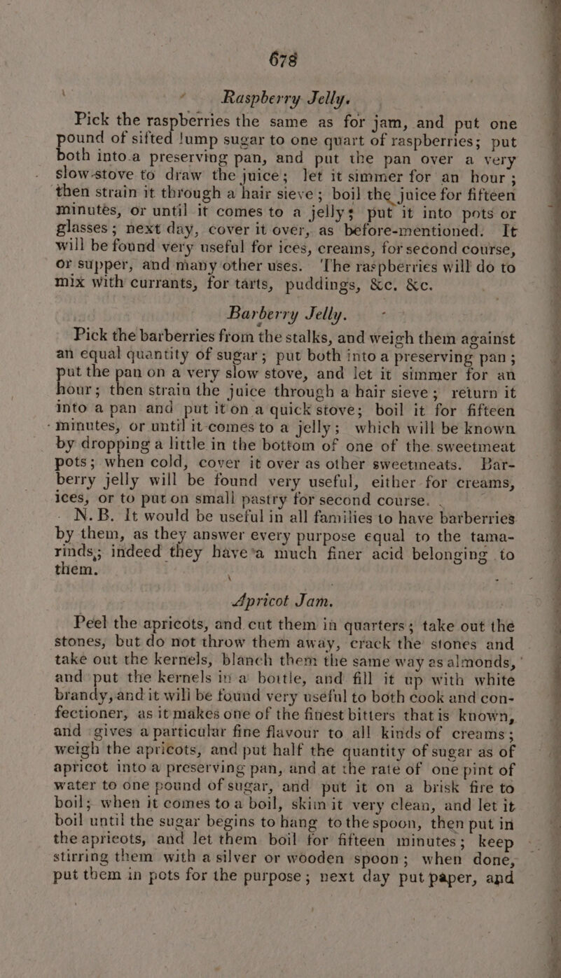 ; ‘ Raspberry Jelly. Pick the raspberries the same as for jam, and put one pound of sifted !ump sugar to one quart of raspberries; put both into.a preserving pan, and put the pan over a very slow-stove to draw the juice; Jet it simmer for an hour ; then strain it through a hair sieve ; boil the juice for fifteen minutes, or until it comes to a jellys put it into pots or glasses ; next day, cover it over, as before-mentioned. It will be found very useful for ices, creains, for second course, or supper, and many other uses. ‘The raspberries will do to mix with currants, for tarts, puddings, &amp;c. &amp;c. Barberry Jelly. - Pick the barberries from the stalks, and weigh them against an equal quantity of sugar; put both into a preserving pan; put the pan on a very slow stove, and let it simmer for an hour; then strain the juice through a hair sieve; return it Into a pan and put iton a quick stove; boil it for fifteen ‘minutes, or until it-comes to a jelly; which will be known by dropping a little in the bottom of one of the sweetmeat pots; when cold, cover it over as other sweetmeats. Bar- berry jelly will be found very useful, either for creams, ices, or to put on small pastry for second course. . N.B. It would be useful in all families to have barberries by them, as they answer every purpose equal to the tama- rinds,; indeed they have’a much finer acid belonging to them. Apricot Jam. Peel the apricots, and cut them ia quarters; take out the stones, but do not throw them away, crack the stones and and put the kernels in a bowtie, and fill it up with white brandy, and it wili be found very useful to both cook and con- fectioner, as itmakes one of the finest bitters thatis known, and ‘gives a particular fine flavour to all kinds of creams; weigh the apricots, and put half the quantity of sugar as of apricot into a preserving pan, and at the rate of one pint of water to one pound of sugar, and put it on a brisk fire to boil; when it comes toa boil, skiin it very clean, and let it boil until the sugar begins to hang tothe spoon, then put in the apricots, and let them boil for fifteen minutes ; keep stirring them with a silver or wooden spoon; when done, put them in pots for the purpose; next day put paper, and eT a ee ee eee ee ee ee * IPAS PG Oe =&gt; E Siete, op a