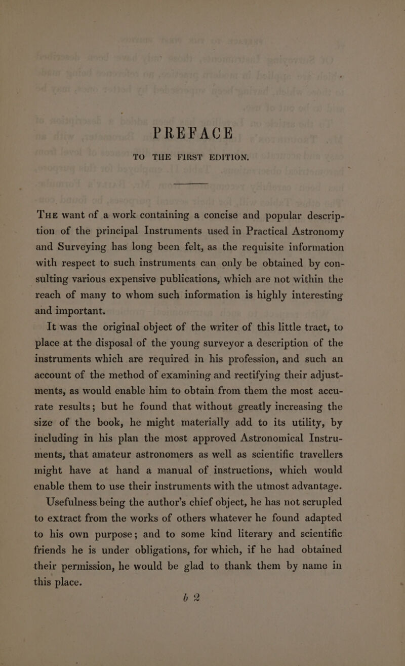 TO THE FIRST EDITION. THE want of a work containing a concise and popular descrip- tion of the principal Instruments used in Practical Astronomy and Surveying has long been felt, as the requisite information with respect to such instruments can only be obtained by con- sulting various expensive publications, which are not within the reach of many to whom such information is highly interesting and important. It was the original object of the writer of this little tract, to place at the disposal of the young surveyor a description of the instruments which are required in his profession, and such an account of the method of examining and rectifying their adjust- ments, as would enable him to obtain from them the most accu- rate results; but he found that without greatly increasing the size of the book, he might materially add to its utility, by including in his plan the most approved Astronomical Instru- ments, that amateur astronomers as well as scientific travellers might have at hand a manual of instructions, which would enable them to use their instruments with the utmost advantage. Usefulness being the author’s chief object, he has not scrupled to extract from the works of others whatever he found adapted to his own purpose; and to some kind literary and scientific friends he is under obligations, for which, if he had obtained their permission, he would be glad to thank them by name in this place. 62