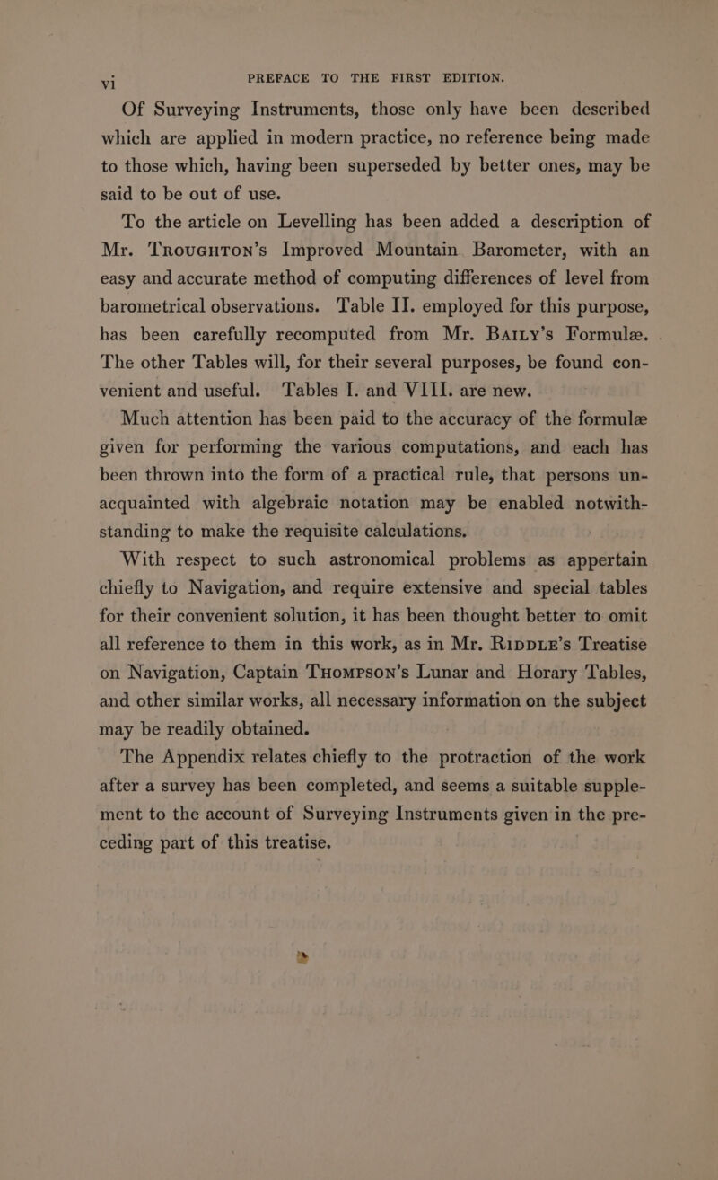 Of Surveying Instruments, those only have been described which are applied in modern practice, no reference being made to those which, having been superseded by better ones, may be said to be out of use. To the article on Levelling has been added a description of Mr. Troveuton’s Improved Mountain. Barometer, with an easy and accurate method of computing differences of level from barometrical observations. ‘Table II. employed for this purpose, has been carefully recomputed from Mr. Batty’s Formule. . The other Tables will, for their several purposes, be found con- venient and useful. Tables I. and VIII. are new. Much attention has been paid to the accuracy of the formule given for performing the various computations, and each has been thrown into the form of a practical rule, that persons un- acquainted with algebraic notation may be enabled notwith- standing to make the requisite calculations. With respect to such astronomical problems as appertain chiefly to Navigation, and require extensive and special tables for their convenient solution, it has been thought better to omit all reference to them in this work, as in Mr. Rippue’s Treatise on Navigation, Captain 'THompson’s Lunar and Horary Tables, and other similar works, all necessary information on the subject may be readily obtained. The Appendix relates chiefly to the protraction of the work after a survey has been completed, and seems a suitable supple- ment to the account of Surveying Instruments given in the pre- ceding part of this treatise.