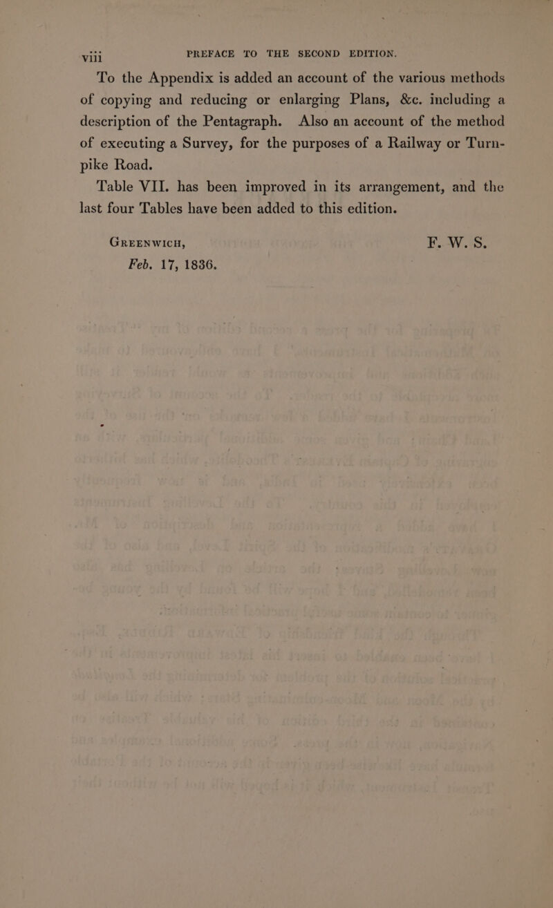 To the Appendix is added an account of the various methods of copying and reducing or enlarging Plans, &amp;c. including a description of the Pentagraph. Also an account of the method of executing a Survey, for the purposes of a Railway or Turn- pike Road. Table VII. has been improved in its arrangement, and the last four Tables have been added to this edition. GREENWICH, F..W. S. Feb. 17, 1836.