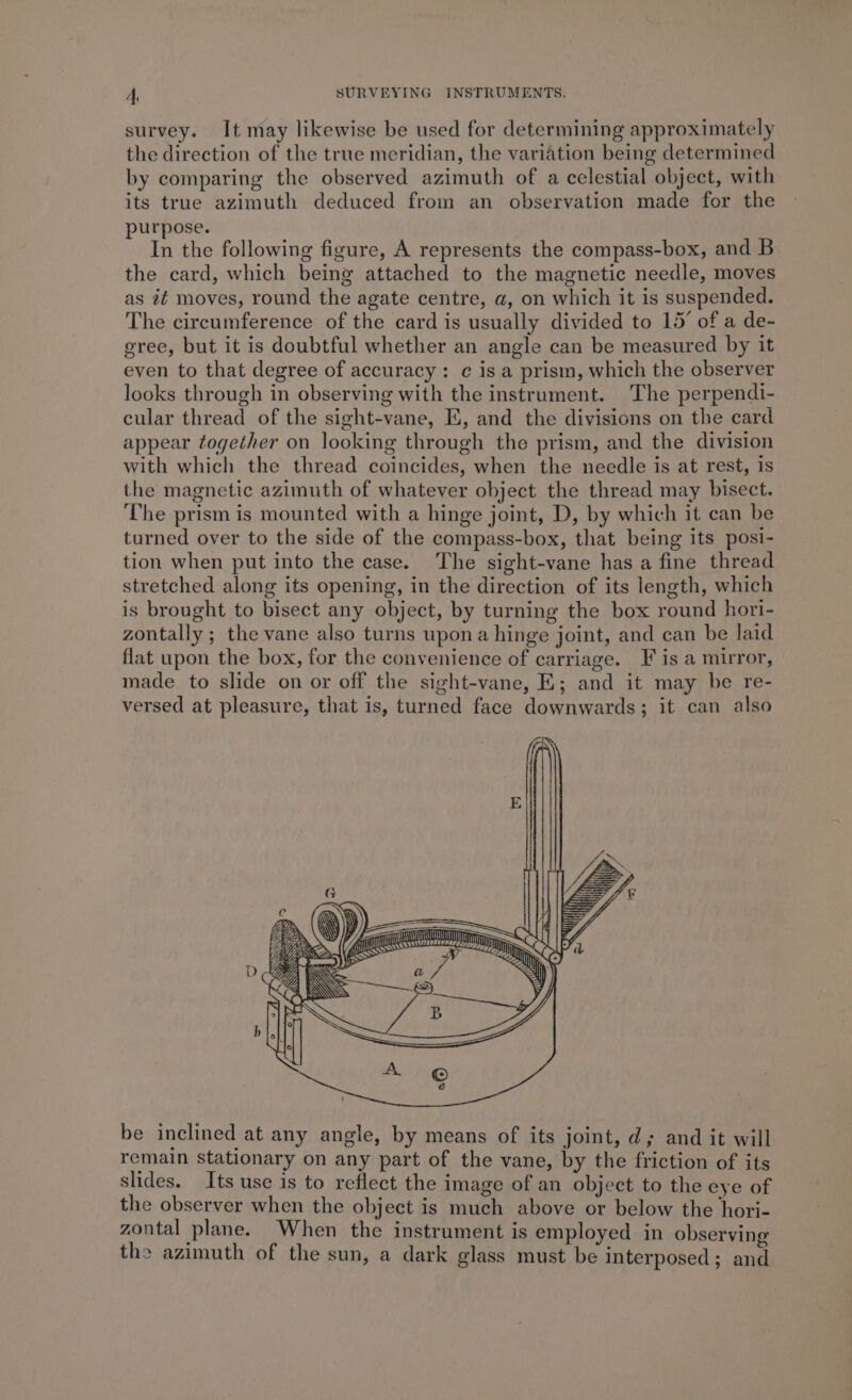 survey. It may likewise be used for determining approximately the direction of the true meridian, the variation being determined by comparing the observed azimuth of a celestial object, with its true azimuth deduced from an observation made for the purpose. In the following figure, A represents the compass-box, and B the card, which being attached to the magnetic needle, moves as it moves, round the agate centre, a, on which it is suspended. The circumference of the card is usually divided to 15’ of a de- gree, but it is doubtful whether an angle can be measured by it even to that degree of accuracy: c is a prism, which the observer looks through in observing with the instrument. The perpendi- cular thread of the sight-vane, E, and the divisions on the card appear together on looking through the prism, and the division with which the thread coincides, when the needle is at rest, is the magnetic azimuth of whatever object the thread may bisect. The prism is mounted with a hinge joint, D, by which it can be turned over to the side of the compass-box, that being its posi- tion when put into the case. The sight-vane has a fine thread stretched along its opening, in the direction of its length, which is brought to bisect any object, by turning the box round hori- zontally ; the vane also turns upona hinge joint, and can be laid flat upon the box, for the convenience of carriage. F is a mirror, made to slide on or off the sight-vane, E; and it may be re- versed at pleasure, that is, turned face downwards; it can also Mt cram yn SS &lt;a &lt;M) &lt;—h be inclined at any angle, by means of its joint, d; and it will remain stationary on any part of the vane, by the friction of its slides. Its use is to reflect the image of an object to the eye of the observer when the object is much above or below the hori- zontal plane. When the instrument is employed in observing the azimuth of the sun, a dark glass must be interposed; and