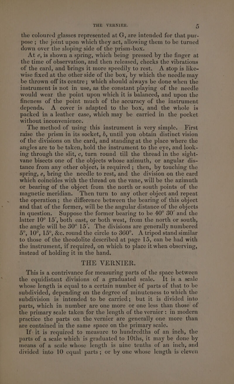 the coloured glasses represented at G, are intended for that pur- pose ; the joint upon which they act, allowing them to be turned down over the sloping side of the prism-box. At e, is shown a spring, which being pressed by the finger at the time of observation, and then released, checks the vibrations of the card, and brings it more speedily to rest. A stop is like- wise fixed at the other side of the box, by which the needle may be thrown off its centre; which should always be done when the instrument is not in use, as the constant playing of the needle would wear the point upon which it is balanced, and upon the fineness of the point much of the accuracy of the instrument depends. A cover is adapted to the box, and the whole is packed in a leather case, which may be carried in the pocket without inconvenience. The method of using this instrument is very simple. Jirst raise the prism in its socket, b, until you obtain distinct vision of the divisions on the card, and standing at the place where the angles are to be taken, hold the instrument to the eye, and look- ing through the slit, c, turn round till the thread in the sight- vane bisects one of the objects whose azimuth, or angular dis- tance from any other object, is required ; then, by touching the ' spring, e, bring the needle to rest, and the division on the card which coincides with the thread on the vane, will be the azimuth or bearing of the object from the north or south points of the magnetic meridian. ‘Then turn to any other object and repeat the operation; the difference between the bearing of this object and that of the former, will be the angular distance of the objects in question. Suppose the former bearing to be 40° 30° and the latter 10° 15’, both east, or both west, from the north or south, the angle will be 30° 15’. The divisions are generally numbered 5°, 10°, 15°, &amp;c. round the circle to 360°. A tripod stand similar to those of the theodolite described at page 15, can be had with the instrument, if required, on which to place it when observing, instead of holding it in the hand. THE VERNIER. This is a contrivance for measuring parts of the space between the equidistant divisions of a graduated scale. It is a scale whose length is equal to a certain number of parts of that to be subdivided, depending on the degree of minuteness to which the subdivision is intended to be carried; but it is divided into parts, which in number are one more or one less than those of the primary scale taken for the length of the vernier: in modern practice the parts on the vernier are generally one more than are contained in the same space on the primary scale. If it is required to measure to hundredths of an inch, the parts of a scale which is graduated to 10ths, it may be done by means of a scale whose length is nine tenths of an ineh, and divided into 10 equal parts; or by one whose length is eleven