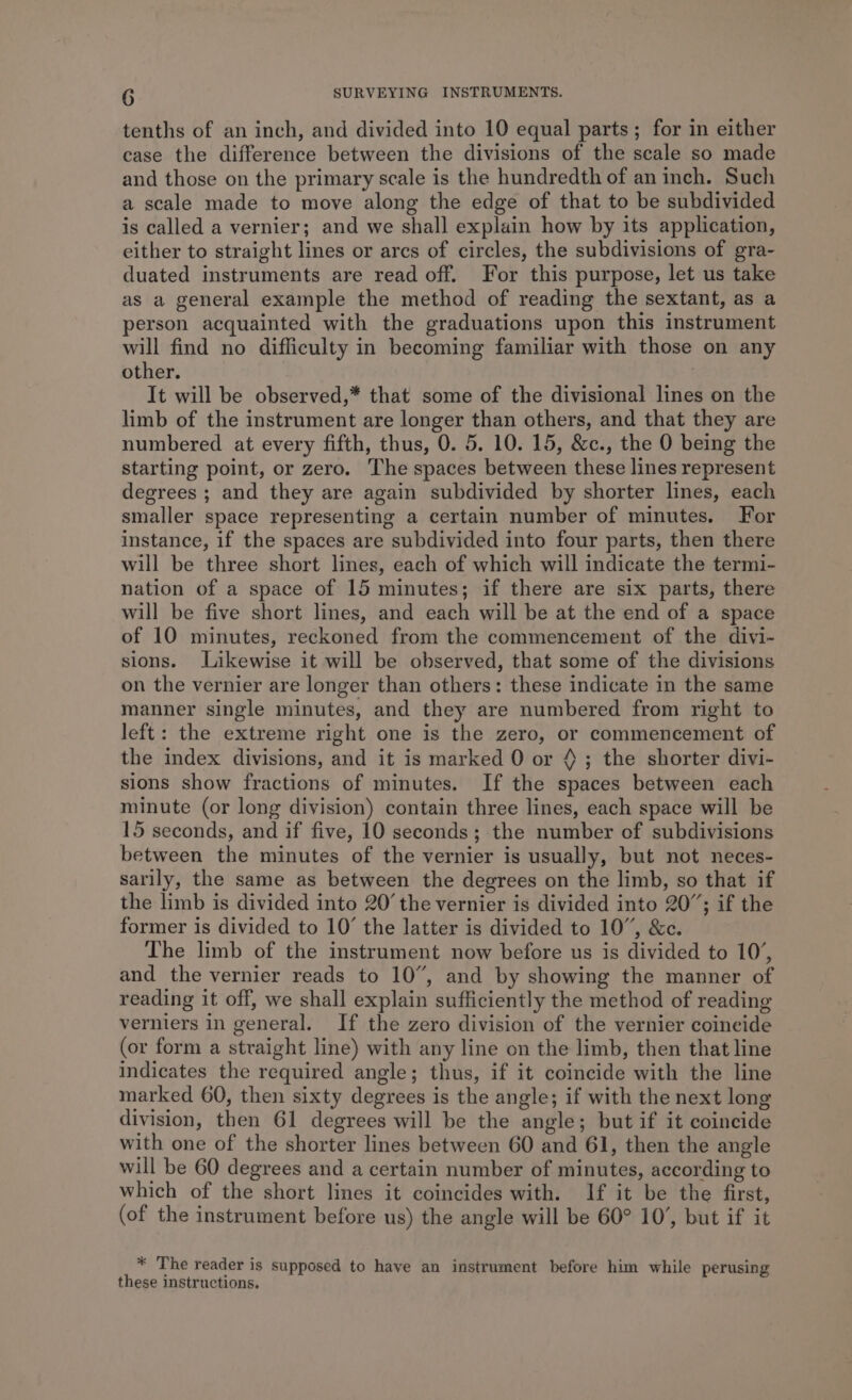 tenths of an inch, and divided into 10 equal parts; for in either case the difference between the divisions of the scale so made and those on the primary scale is the hundredth of an inch. Such a scale made to move along the edge of that to be subdivided is called a vernier; and we shall explain how by its application, either to straight lines or arcs of circles, the subdivisions of gra- duated instruments are read off. For this purpose, let us take as a general example the method of reading the sextant, as a person acquainted with the graduations upon this instrument will find no difficulty in becoming familiar with those on any other. | It will be observed,* that some of the divisional lines on the limb of the instrument are longer than others, and that they are numbered at every fifth, thus, 0. 5. 10. 15, &amp;c., the 0 being the starting point, or zero. The spaces between these lines represent degrees ; and they are again subdivided by shorter lines, each smaller space representing a certain number of minutes. For instance, if the spaces are subdivided into four parts, then there will be three short lines, each of which will indicate the termi- nation of a space of 15 minutes; if there are six parts, there will be five short lines, and each will be at the end of a space of 10 minutes, reckoned from the commencement of the divi- sions. Likewise it will be observed, that some of the divisions on the vernier are longer than others: these indicate in the same manner single minutes, and they are numbered from right to left: the extreme right one is the zero, or commencement of the index divisions, and it is marked 0 or 4; the shorter divi- sions show fractions of minutes. If the spaces between each minute (or long division) contain three lines, each space will be 15 seconds, and if five, 10 seconds; the number of subdivisions between the minutes of the vernier is usually, but not neces- sarily, the same as between the degrees on the limb, so that if the limb is divided into 20’ the vernier is divided into 20”; if the former is divided to 10’ the latter is divided to 10”, &amp;c. The limb of the instrument now before us is divided to 10’, and the vernier reads to 10”, and by showing the manner of reading it off, we shall explain sufficiently the method of reading verniers in general. If the zero division of the vernier coincide (or form a straight line) with any line on the limb, then that line indicates the required angle; thus, if it coincide with the line marked 60, then sixty degrees is the angle; if with the next long division, then 61 degrees will be the angle; but if it coincide with one of the shorter lines between 60 and 61, then the angle will be 60 degrees and a certain number of minutes, according to which of the short lines it coincides with. If it be the first, (of the instrument before us) the angle will be 60° 10’, but if it * The reader is supposed to have an instrument before him while perusing these instructions.