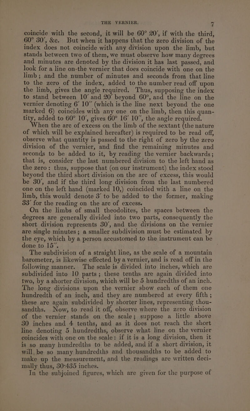 coincide with the second, it will be 60° 20’, if with the third, 60° 30’, &amp;c. But when it happens that the zero division of the index does not coincide with any division upon the limb, but stands between two of them, we must observe how many degrees and minutes are denoted by the division it has last passed, and look for a line on-the vernier that does coincide with one on the limb; and the number of minutes and seconds from that line to the zero of the index, added to the number read off upon the limb, gives the angle required. Thus, supposing the index to stand between 10° and 20° beyond 60°, and the line on the vernier denoting 6’ 10” (which is the line next beyond the one marked 6) coincides with any one on the limb, then this quan- tity, added to 60° 10’, gives 60° 16’ 10”, the angle required. When the arc of excess on the limb of the sextant (the nature of which will be explained hereafter) is required to be read off, observe what quantity is passed to the right of zero by the zero division of the vernier, and find the remaining minutes and seconds to be added to it, by reading the vernier backwards; that is, consider the last numbered division to the left hand as the zero: thus, suppose that (on our instrument) the index stood beyond the third short division on the are of excess, this would be 30’, and if the third long division from the last numbered one on the left hand (marked 10,) coincided with a line on the limb, this would denote 3’ to be added to the former, making 33° for the reading on the arc of excess. On the limbs of smalJl theodolites, the spaces between the degrees are generally divided into two parts, consequently the short division represents 30’, and the divisions on the vernier are single minutes; a smaller subdivision must be estimated by the eye, which by a person accustomed to the instrument can be done to 15”. The subdivision of a straight line, as the scale of a mountain barometer, is likewise effected by a vernier, and is read off in the following manner. ‘The scale is divided into inches, which are subdivided into 10 parts; these tenths are again divided into two, by a shorter division, which will be 5 hundredths of an inch. The long divisions upon the vernier show each of them one hundredth of an inch, and they are numbered at every fifth ; these are again subdivided by shorter lines, representing thou- sandths. Now, to read it off, observe where the zero division of the vernier stands on the scale; suppose a little above 30 inches and 4 tenths, and as it does not reach the short line denoting 5 hundredths, observe what line on the vernier coincides with one on the scale: if it is a long division, then it is so many hundredths to be added, and if a short division, it will be so many hundredths and thousandths to be added to make up the measurement, and the readings are written deci- mally thus, 30:435 inches. In the subjoined figures, which are given for the purpose of