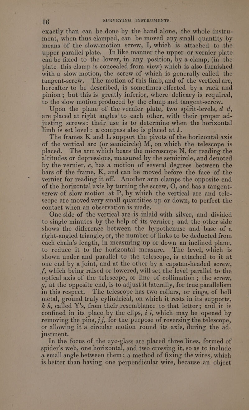 exactly than can be done by the hand alone, the whole instru- ment, when thus clamped, can be moved any small quantity by means of the slow-motion screw, I, which is attached to the upper parallel plate. In like manner the upper or vernier plate can be fixed to the lower, in any position, by a clamp, (in the plate this clamp is concealed from view) which is also furnished with a slow motion, the screw of which is generally called the tangent-screw. ‘The motion of this limb, and of the vertical arc, hereafter to be described, is sometimes effected by a rack and pinion; but this is greatly inferior, where delicacy is required, to the slow motion produced by the clamp and tangent-screw. Upon the plane of the vernier plate, two spirit-levels, d d, are placed at right angles to each other, with their proper ad- justing screws: their use is to determine when the horizontal limb is set level: a compass also is placed at J. , The frames K and L support the pivots of the horizontal axis of the vertical arc (or semicircle) M, on which the telescope is placed. The arm which bears the microscope N, for reading the altitudes or depressions, measured by the semicircle, and denoted by the vernier, e, has a motion of several degrees between the bars of the frame, K, and can be moved before the face of the vernier for reading it off. Another arm clamps the opposite end of the horizontal axis by turning the screw, O, and has a tangent- screw of slow motion at P, by which the vertical arc and tele- scope are moved very small quantities up or down, to perfect the contact when an observation is made. One side of the vertical are is inlaid with silver, and divided to single minutes by the help of its vernier; and the other side shows the difference between the hypothenuse and base of a right-angled triangle, or, the number of links to be deducted from each chain’s length, in measuring up or down an inclined plane, to reduce it to the horizontal measure. The level, which is shown under and parallel to the telescope, is attached to it at one end by a joint, and at the other by a capstan-headed screw, J, which being raised or lowered, will set the level parallel to the optical axis of the telescope, or line of collimation; the screw, g, at the opposite end, is to adjust it laterally, for true parallelism in this respect. The telescope has two collars, or rings, of bell metal, ground truly cylindrical, on which it rests in its supports, hh, called Y’s, from their resemblance to that letter; and it is confined in its place by the clips, 2 74, which may be opened by removing the pins, jj, for the purpose of reversing the telescope, or allowing it a circular motion round its axis, during the ad- justment. In the focus of the eye-glass are placed three lines, formed of spider’s web, one horizontal, and two crossing it, so as to include a small angle between them; a method of fixing the wires, which is better than having one perpendicular wire, because an object