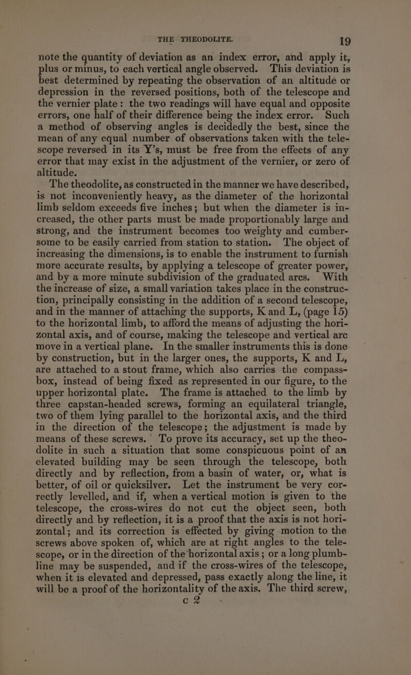 note the quantity of deviation as an index error, and apply it, plus or minus, to each vertical angle observed. This deviation is best determined by repeating the observation of an altitude or depression in the reversed positions, both of the telescope and the vernier plate: the two readings will have equal and opposite errors, one half of their difference being the index error. Such a method of observing angles is decidedly the best, since the mean of any equal number of observations taken with the tele- scope reversed in its Y’s, must be free from the effects of any error that may exist in the adjustment of the vernier, or zero of altitude. The theodolite, as constructed in the manner we have described, is not inconveniently heavy, as the diameter of the horizontal limb seldom exceeds five inches; but when the diameter is in- creased, the other parts must be made proportionably large and strong, and the instrument becomes too weighty and cumber- some to be easily carried from station to station. The object of increasing the dimensions, is to enable the instrument to furnish more accurate results, by applying a telescope of greater power, and by a more minute subdivision of the graduated arcs. With the increase of size, a small variation takes place in the construc- tion, principally consisting in the addition of a second telescope, and in the manner of attaching the supports, K and L, (page 15) to the horizontal limb, to afford the means of adjusting the hori- zontal axis, and of course, making the telescope and vertical arc move in a vertical plane. In the smaller instruments this is done by construction, but in the larger ones, the supports, K and L, are attached to a stout frame, which also carries the compass- box, instead of being fixed as represented in our figure, to the upper horizontal plate. The frame is attached to the limb by three capstan-headed screws, forming an equilateral triangle, two of them lying parallel to the horizontal axis, and the third in the direction of the telescope; the adjustment is made by means of these screws.’ To prove its accuracy, set up the theo- dolite in such a situation that some conspicuous point of an elevated building may be seen through the telescope, both directly and by reflection, from a basin of water, or, what is better, of oil or quicksilver. Let the instrument be very cor- rectly levelled, and if, when a vertical motion is given to the telescope, the cross-wires do not cut the object seen, both directly and by reflection, it is a proof that the axis is not hori- zontal; and its correction is effected by giving motion to the screws above spoken of, which are at right angles to the tele- scope, or in the direction of the horizontal axis ; or a long plumb- line may be suspended, and if the cross-wires of the telescope, when it is elevated and depressed, pass exactly along the line, it will be a proof of the horizontality of the axis. The third screw, Cr Sen itas