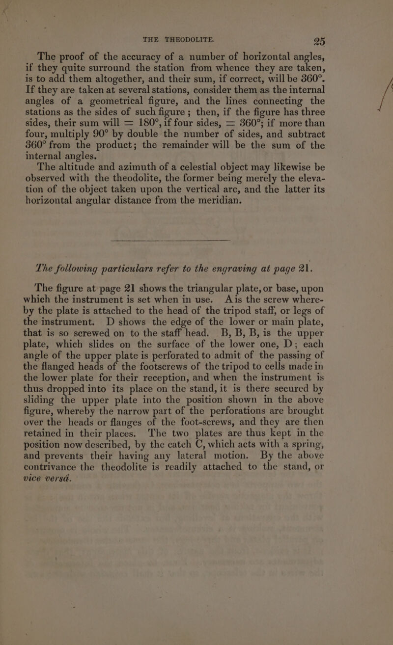 ow The proof of the accuracy of a number of horizontal angles, if they quite surround the station from whence they are taken, is to add them altogether, and their sum, if correct, will be 360°. If they are taken at several stations, consider them as the internal angles of a geometrical figure, and the lines connecting the stations as the sides of such figure ; then, if the figure has three sides, their sum will = 180°, if four sides, = 360°; if more than four, multiply 90° by double the number of sides, and subtract 360° from the product; the remainder will be the sum of the internal angles. The altitude and azimuth of a celestial object may likewise be observed with the theodolite, the former being merely the eleva- tion of the object taken upon the vertical arc, and the latter its horizontal angular distance from the meridian. The fotlowing particulars refer to the engraving at page 21, The figure at page 21 shows the triangular plate, or base, upon which the instrument is set when in use. Ais the screw where- by the plate is attached to the head of the tripod staff, or legs of the instrument. D shows the edge of the lower or main plate, that is so screwed on to the staff head. B, B, B, is the upper plate, which slides on the surface of the lower one, D; each angle of the upper plate is perforated to admit of the passing of the flanged heads of the footscrews of the tripod to cells made in the lower plate for their reception, and when the instrument is thus dropped into its place on the stand, it is there secured by sliding the upper plate into the position shown in the above figure, whereby the narrow part of the perforations are brought over the heads or flanges of the foot-screws, and they are then retained in their places. ‘The two plates are thus kept in the position now described, by the catch C, which acts with a spring, and prevents their having any lateral motion. By the above contrivance the theodolite is readily attached to the stand, or vice versd.