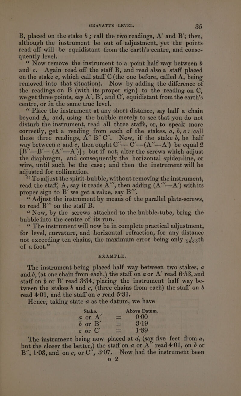 B, placed on the stake 6 ; call the two readings, A’ and B’; then, although the instrument be out of adjustment, yet the points read off will be equidistant from the earth’s centre, and conse- quently level. ** Now remove the instrument to a point half way between 6 and c. Again read off the staff B, and read alsoa staff placed on the stake c, which call staff C (the one before, called A, being removed into that situation). Now by adding the difference of the readings on B (with its proper sign) to the reading on C, we get three points, say A’, B’, and C’, equidistant from the earth’s centre, or in the same true level. ** Place the instrument at any short distance, say half a chain beyond A, and, using the bubble merely to see that you do not disturb the instrument, read all three staffs, or, to speak more correctly, get a reading from each of the stakes, a, b,c: call these three readings, A” B”C”. Now, if the stake b, be half way between a and ¢, then ought C’— C’-—(A”—A’) be equal 2 [B’—B’— (A”—A)]; but if not, alter the screws which adjust the diaphragm, and consequently the horizontal spider-line, or wire, until such be the case; and then the instrument will be adjusted for collimation. ** Toadjust the spirit-bubble, without removing the instrument, read the staff, A, say it reads A’’, then adding (A”—A’) withits proper sign to B’ we get a value, say B”. ** Adjust the instrument by means of the parallel plate-screws, to read B” on the staff B. “Now, by the screws attached to the bubble-tube, bring the bubble into the centre of its run. *«‘ The instrument will now be in complete practical adjustment, for level, curvature, and horizontal refraction, for any distance not exceeding ten chains, the maximum error being only z¢5sth of a foot.” EXAMPLE. The instrument being placed half way between two stakes, a and 8, (at one chain from each,) the staff on a or A’ read 6°53, and staff on 6 or B’ read 3°34, placing the instrument half way be- tween the stakes } and c, (three chains from each) the staff on 6 read 4°0], and the staff on c read 5°31. Hence, taking state a as the datum, we have Stake. Above Datum. aor A’ — 0:00 b or B’ = 3:19 ec or C’ ae 1°89 The instrument being now placed at d, (say five feet from a, but the closer the better,) the staff on a or A” read 4°01, on 6 or B”, 1:03, and one, or C”, 3°07. Now had the instrument been D 2