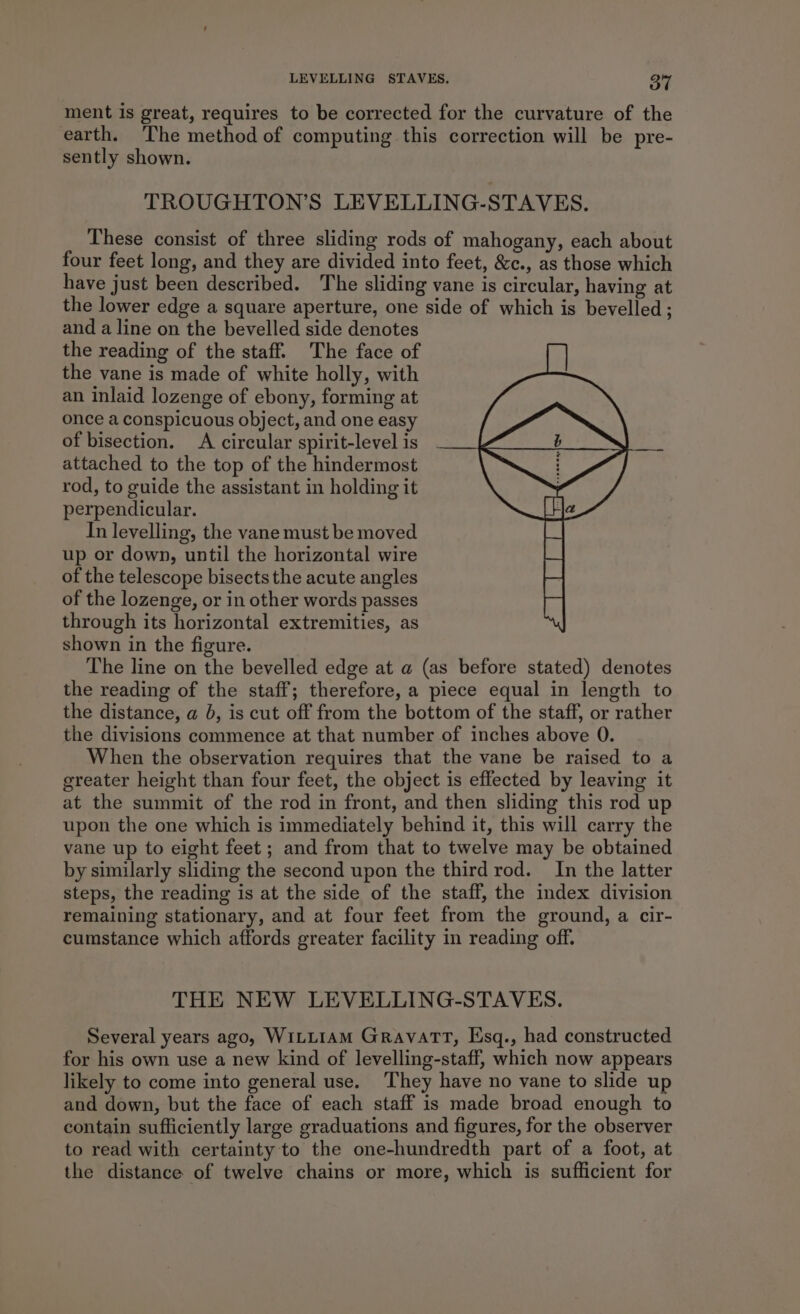 ment is great, requires to be corrected for the curvature of the earth. The method of computing this correction will be pre- sently shown. TROUGHTON’S LEVELLING-STAVES. These consist of three sliding rods of mahogany, each about four feet long, and they are divided into feet, &amp;c., as those which have just been described. The sliding vane is circular, having at the lower edge a square aperture, one side of which is bevelled ; and a line on the bevelled side denotes the reading of the staff. The face of the vane is made of white holly, with an inlaid lozenge of ebony, forming at once a conspicuous object, and one easy of bisection. A circular spirit-levelis . attached to the top of the hindermost rod, to guide the assistant in holding it perpendicular. In levelling, the vane must be moved up or down, until the horizontal wire of the telescope bisects the acute angles of the lozenge, or in other words passes through its horizontal extremities, as shown in the figure. The line on the bevelled edge at a (as before stated) denotes the reading of the staff; therefore, a piece equal in length to the distance, a 0, is cut off from the bottom of the staff, or rather the divisions commence at that number of inches above 0. When the observation requires that the vane be raised to a greater height than four feet, the object is effected by leaving it at the summit of the rod in front, and then sliding this rod up upon the one which is immediately behind it, this will carry the vane up to eight feet ; and from that to twelve may be obtained by similarly sliding the second upon the third rod. In the latter steps, the reading is at the side of the staff, the index division remaining stationary, and at four feet from the ground, a cir- cumstance which affords greater facility in reading off. THE NEW LEVELLING-STAVES. Several years ago, WILLIAM Gravatt, Esq., had constructed for his own use a new kind of levelling-staff, which now appears likely to come into general use. They have no vane to slide up and down, but the face of each staff is made broad enough to contain sufficiently large graduations and figures, for the observer to read with certainty to the one-hundredth part of a foot, at the distance of twelve chains or more, which is sufficient for