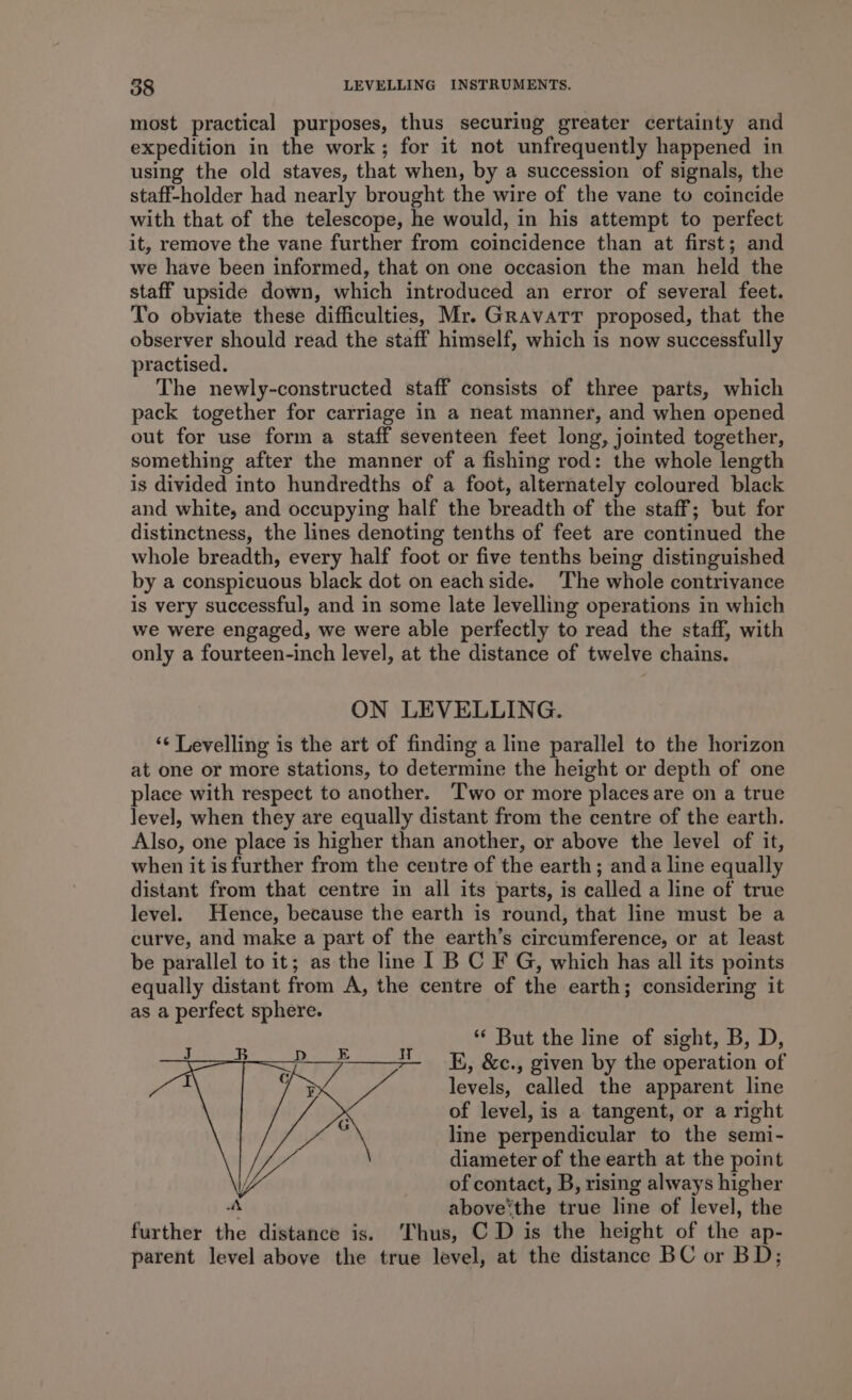 most practical purposes, thus securing greater certainty and expedition in the work; for it not unfrequently happened in using the old staves, that when, by a succession of signals, the staff-holder had nearly brought the wire of the vane to coincide with that of the telescope, he would, in his attempt to perfect it, remove the vane further from coincidence than at first; and we have been informed, that on one occasion the man held the staff upside down, which introduced an error of several feet. To obviate these difficulties, Mr. Gravatt proposed, that the observer should read the staff himself, which is now successfully practised. The newly-constructed staff consists of three parts, which pack together for carriage in a neat manner, and when opened out for use form a staff seventeen feet long, jointed together, something after the manner of a fishing rod: the whole length is divided into hundredths of a foot, alternately coloured black and white, and occupying half the breadth of the staff; but for distinctness, the lines denoting tenths of feet are continued the whole breadth, every half foot or five tenths being distinguished by a conspicuous black dot on each side. The whole contrivance is very successful, and in some late levelling operations in which we were engaged, we were able perfectly to read the staff, with only a fourteen-inch level, at the distance of twelve chains. ON LEVELLING. ‘¢ Levelling is the art of finding a line parallel to the horizon at one or more stations, to determine the height or depth of one place with respect to another. Two or more places are on a true level, when they are equally distant from the centre of the earth. Also, one place is higher than another, or above the level of it, when it isfurther from the centre of the earth; anda line equally distant from that centre in all its parts, is called a line of true level. Hence, because the earth is round, that line must be a curve, and make a part of the earth’s circumference, or at least be parallel to it; as the line I B C F G, which has all its points equally distant from A, the centre of the earth; considering it as a perfect sphere. ‘** But the line of sight, B, D, EK, &amp;c., given by the operation of levels, called the apparent line of level, is a tangent, or a right line perpendicular to the semi- diameter of the earth at the point of contact, B, rising always higher A above‘the true line of level, the further the distance is. ‘Thus, C D is the height of the ap- parent level above the true level, at the distance BC or BD; iH