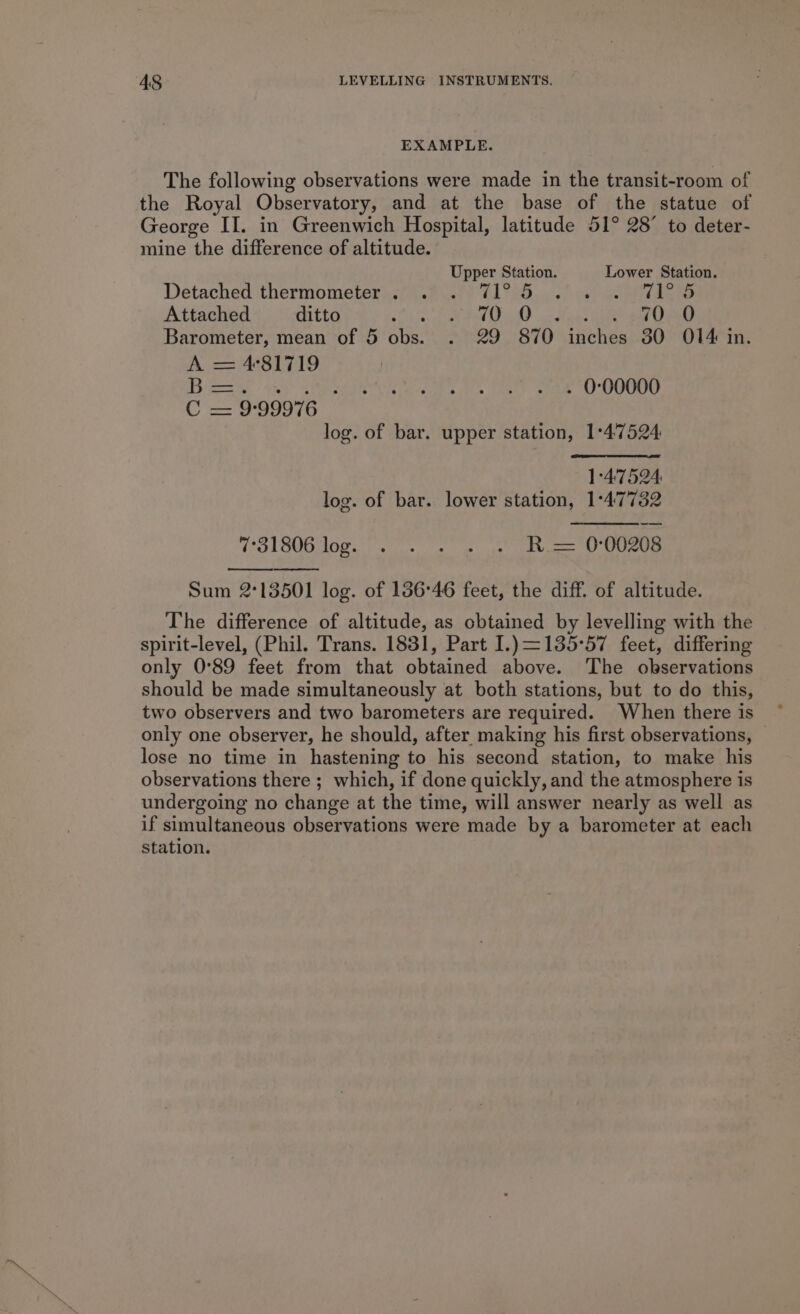 EXAMPLE. The following observations were made in the transit-room of the Royal Observatory, and at the base of the statue of George II. in Greenwich Hospital, latitude 51° 28° to deter- mine the difference of altitude. Upper Station. Lower Station. Detached ‘thermometer:.274 FP eft 11 a5. oe TE SS Attached ditto Sa eT Od) tae ieee ep Barometer, mean of 5 obs. . 29 870 inches 30 O14 in. A = 4°81719 Bear ae ee . 0:00000 C = 9°99976 log. of bar. upper station, 1:47524 1°4:7524: log. of bar. lower station, 1°47732 TOL BOB NOg ee nt poe cect) Cee Sum 2°13501 log. of 156°46 feet, the diff. of altitude. The difference of altitude, as obtained by levelling with the spirit-level, (Phil. Trans. 1831, Part I.)=135°57 feet, differing only 0°89 feet from that obtained above. The observations should be made simultaneously at both stations, but to do this, two observers and two barometers are required. When there is only one observer, he should, after making his first observations, lose no time in hastening to his second station, to make his observations there ; which, if done quickly, and the atmosphere is undergoing no change at the time, will answer nearly as well as if simultaneous observations were made by a barometer at each station.