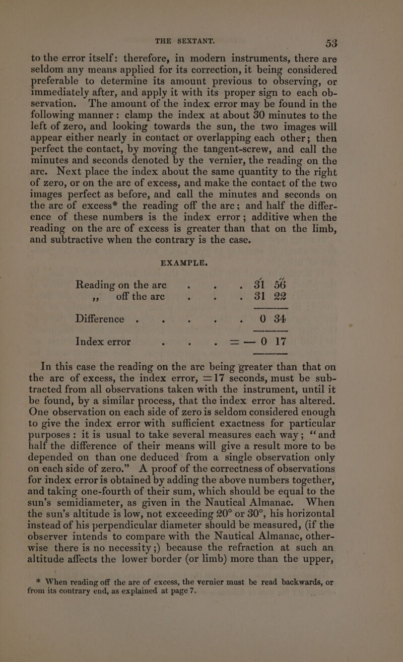 to the error itself: therefore, in modern instruments, there are seldom any means applied for its correction, it being considered preferable to determine its amount previous to observing, or immediately after, and apply it with its proper sign to each ob- servation. ‘The amount of the index error may be found in the following manner: clamp the index at about 30 minutes to the left of zero, and looking towards the sun, the two images will appear either nearly in contact or overlapping each other; then perfect the contact, by moving the tangent-screw, and call the minutes and seconds denoted by the vernier, the reading on the arc. Next place the index about the same quantity to the right of zero, or on the are of excess, and make the contact of the two images perfect as before, and call the minutes and seconds on the arc of excess* the reading off the arc; and half the differ- ence of these numbers is the index error; additive when the reading on the arc of excess is greater than that on the limb, and subtractive when the contrary is the case. EXAMPLE. Reading on the are. ; . 31 56 », off the arc : ‘ Wks ie Difference . d : ; - O 84 Index error ; ‘ pie OUT In this case the reading on the arc being greater than that on the are of excess, the index error, =17 seconds, must be sub- tracted from all observations taken with the instrument, until it be found, by a similar process, that the index error has altered. One observation on each side of zero is seldom considered enough to give the index error with sufficient exactness for particular purposes : it is usual to take several measures each way; ‘‘ and half the difference of their means will give a result more to be depended on than one deduced from a single observation only on each side of zero.” A proof of the correctness of observations for index error is obtained by adding the above numbers together, and taking one-fourth of their sum, which should be equal to the sun’s semidiameter, as given in the Nautical Almanac. When the sun’s altitude is low, not exceeding 20° or 30°, his horizontal instead of his perpendicular diameter should be measured, (if the observer intends to compare with the Nautical Almanac, other- wise there is no necessity;) because the refraction at such an altitude affects the lower border (or limb) more than the upper, * When reading off the are of excess, the vernier must be read backwards, or from its contrary end, as explained at page 7.