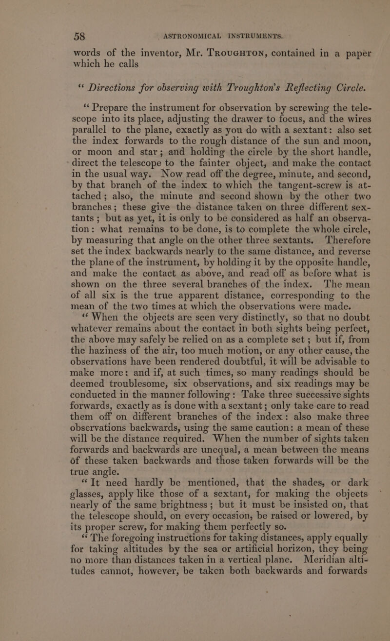 words of the inventor, Mr. TRoUGHTON, contained in a paper which he calls ** Directions for observing with Troughton’s Reflecting Circle. ** Prepare the instrument for observation by screwing the tele- scope into its place, adjusting the drawer to focus, and the wires parallel to the plane, exactly as you do with a sextant: also set the index forwards to the rough distance of the sun and moon, or moon and star; and holding the circle by the short handle, direct the telescope to the fainter object, and make the contact in the usual way. Now read off the degree, minute, and second, by that branch of the index to which the tangent-screw is at- tached; also, the minute and second shown by the other two branches; these give the distance taken on three different sex- tants ; but as yet, it is only to be considered as half an observa- tion: what remains to be done, is to complete the whole circle, by measuring that angle on the other three sextants. Therefore set the index backwards nearly to the same distance, and reverse the plane of the instrument, by holding it by the opposite handle, and make the contact as above, and read off as before what is shown on the three several branches of the index. The mean of all six is the true apparent distance, corresponding to the mean of the two times at which the observations were made. ‘** When the objects are seen very distinctly, so that no doubt whatever remains about the contact in both sights being perfect, the above may safely be relied on as a complete set ; but if, from the haziness of the air, too much motion, or any other cause, the observations have been rendered doubtful, it will be advisable to make more: and if, at such times, so many readings should be deemed troublesome, six observations, and six readings may be conducted in the manner following: Take three successive sights forwards, exactly as is done with a sextant; only take care to read them off on different branches of the index: also make three observations backwards, using the same caution: a mean of these will be the distance required. When the number of sights taken forwards and backwards are unequal, a mean between the means of these taken backwards and those taken forwards will be the true angie. “It need hardly be mentioned, that the shades, or dark glasses, apply like those of a sextant, for making the objects nearly of the same brightness; but it must be insisted on, that the telescope should, on every occasion, be raised or lowered, by its proper screw, for making them perfectly so. * The foregoing instructions for taking distances, apply equally for taking altitudes by the sea or artificial horizon, they being no more than distances taken in a vertical plane. Meridian alti- tudes cannot, however, be taken both backwards and forwards