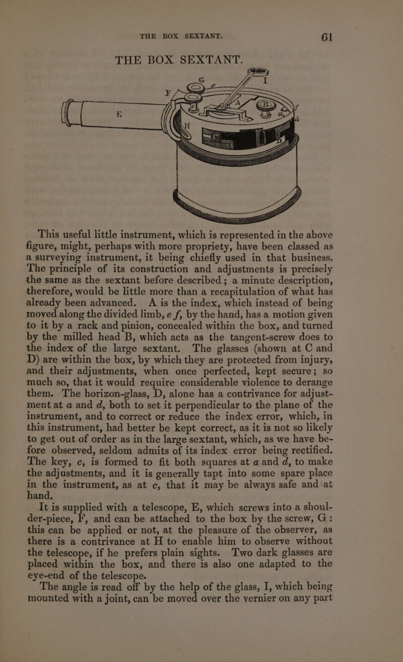 This useful little instrument, which is represented in the above figure, might, perhaps with more propriety, have been classed as a surveying instrument, it being chiefly used in that business. The principle of its construction and adjustments is precisely the same as the sextant before described ; a minute description, therefore, would be little more than a recapitulation of what has already been advanced. A is the index, which instead of being moved along the divided limb, e f, by the hand, has a motion given to it by a rack and pinion, concealed within the box, and turned by the milled head B, which acts as the tangent-screw does to the index of the large sextant. The glasses (shown at C and D) are within the box, by which they are protected from injury, and their adjustments, when once perfected, kept secure; so much so, that it would require considerable violence to derange them. The horizon-glass, D, alone has a contrivance for adjust- ment at a and d, both to set it perpendicular to the plane of the instrument, and to correct or reduce the index error, which, in this instrument, had better be kept correct, as it is not so likely to get out of order as in the large sextant, which, as we have be- fore observed, seldom admits of its index error being rectified. The key, ¢, is formed to fit both squares at a and d, to make the adjustments, and it is generally tapt into some spare place = the instrument, as at c, that it may be always safe and at and. It is supplied with a telescope, E, which screws into a shoul- der-piece, IF’, and can be attached to the box by the screw, G: this can be applied or not, at the pleasure of the observer, as there is a contrivance at H to enable him to observe without the telescope, if he prefers plain sights. Two dark glasses are placed within the box, and there is also one adapted to the eye-end of the telescope. The angle is read off by the help of the glass, I, which being mounted with a joint, can be moved over the vernier on any part