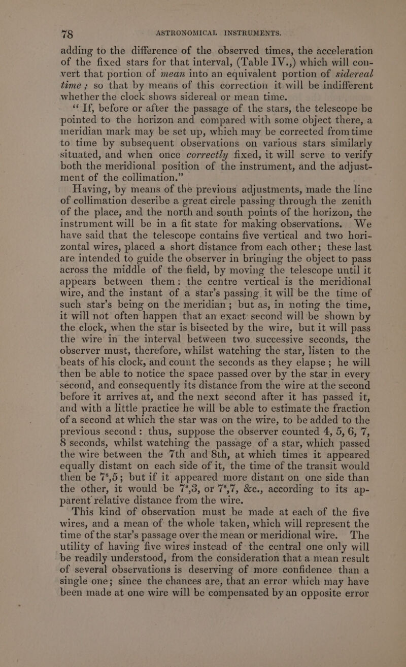 adding to the difference of the observed times, the acceleration of the fixed stars for that interval, (Table IV.,) which will con- vert that portion of mean into an equivalent portion of sidereal time ; so that by means of this correction it will be indifferent whether the clock shows sidereal or mean time. ‘“‘ If, before or after the passage of the stars, the telescope be pointed to the horizon and compared with some object there, a meridian mark may be set up, which may be corrected from time to time by subsequent observations on various stars similarly situated, and when once correctly fixed, it will serve to verify both the meridional position of the instrument, and the adjust- ment of the collimation.” Having, by means of the previous adjustments, made the line of collimation describe a great circle passing through the zenith of the place, and the north and south points of the horizon, the instrument will be in a fit state for making observations. We have said that the telescope contains five vertical and two hori- zontal wires, placed a short distance from each other; these last are intended to guide the observer in bringing the object to pass across the middle of the field, by moving the telescope until it appears between them: the centre vertical is the meridional wire, and the instant of a star’s passing. it will be the time of such star’s being on the meridian; but as, in noting the time, it will not often happen that an exact second will be shown by the clock, when the star is bisected by the wire, but it will pass the wire in the interval between two successive seconds, the observer must, therefore, whilst watching the star, listen to the beats of his clock, and count the seconds as they elapse; he will then be able to notice the space passed over by the star in every second, and consequently its distance from the wire at the second before it arrives at, and the next second after it has passed it, and with a little practice he will be able to estimate the fraction of a second at which the star was on the wire, to be added to the previous second: thus, suppose the observer counted 4, 5, 6, 7, 8 seconds, whilst watching the passage of a star, which passed the wire between the 7th and 8th, at which times it appeared equally distant on each side of it, the time of the transit would then be 7°,5; but if it appeared more distant on one side than the other, it would be 7°,3, or 75,7, &amp;c., according to its ap- parent relative distance from the wire. This kind of observation must be made at each of the five wires, and a mean of the whole taken, which will represent the time of the star’s passage over the mean or meridional wire. The utility of having five wires instead of the central one only will be readily understood, from the consideration that a. mean result of several observations is deserving of more confidence than a single one; since the chances are, that an error which may have been made at one wire will be compensated by an opposite error