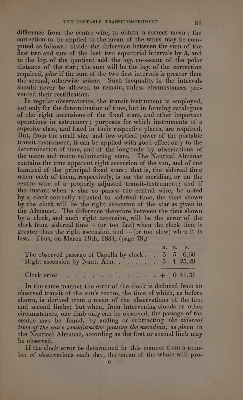 difference from the centre wire, to obtain a correct mean ; the correction to be applied to the mean of the wires may be com- puted as follows: divide the difference between the sum of the first two and sum of the last two equatorial intervals by 5, and to the log. of the quotient add the log. co-secant of the polar distance of the star; the sum will be the log. of the correction required, plus if the sum of the two first intervals is greater than the second, otherwise minus. Such inequality in the intervals should never be allowed to remain, unless circumstances pre- vented their rectification. In regular observatories, the transit-instrument is employed, not only for the determination of time, but in forming catalogues of the right ascensions of the fixed stars, and other important operations in astronomy ; purposes for which instruments of a superior class, and fixed in their respective places, are required. But, from the small size and low optical power of the portable transit-instrument, it can be applied with good effect only to the determination of time, and of the longitude by observations of the moon and moon-culminating stars. The Nautical Almanac contains the true apparent right ascension of the sun, and of one hundred of the principal fixed stars; that is, the sidereal time when each of them, respectively, is on the meridian, or on the centre wire of a properly adjusted transit-instrument; and if the instant when a star so passes the central wire, be noted by a clock correctly adjusted to sidereal time, the time shown by the clock will be the right ascension of the star as given in the Almanac. The difference therefore between the time shown by a clock, and such right ascension, will be the error of the clock from sidereal time + (or too fast) when the clock time is greater than the right ascension, and — (or too slow) when it is less. Thus, on March 18th, 1834, (page 79,) H. M. Ss. The observed passage of Capella by clock. . 5 5 6,60 Right ascension by Naut. Alm... . . . . 5. 4 25,29 Sivenserrore) 2) Ghre Paes Oe Poe. Me th eho oO Aho In the same manner the error of the clock is deduced from an observed transit of the sun’s centre, the time of which, as before shown, is derived from a mean of the observations of the first and second limbs; but when, from intervening clouds or other circumstances, one limb only can be observed, the passage of the centre may be found, by adding or subtracting the sidereal time of the sun’s semidiameter passing the meridian, as given in the Nautical Almanac, according as the first or second limb may be observed. | If the clock error be determined in this manner from a num- ber of observations each day, the ‘mean of the whole will pro- G