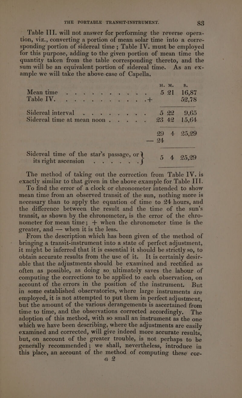 Table IIT. will not answer for performing the reverse opera- tion, viz., converting a portion of mean solar time into a corre- sponding portion of sidereal time ; Table [V. must be employed for this purpose, adding to the given portion of mean time the quantity taken from the table corresponding thereto, and the sum will be an equivalent portion of sidereal time. As an ex- ample we will take the above case of Capella. TEs eee Tk at oe aan tt ae A ann ae Se 5 21 16,87 LUA ES A oe a on er ee a 52,78 Sidereak interval ..<.. <.o«0.d-s) ce, wo ls AP 2) GD Sidereal time at mean noon. . . . . 23 42 15,64 Sidereal time of the star’s passage, or 5 4 25,29 its Tight’ascension.. 7.245) 5 FR &amp; The method of taking out the correction from Table IV. is exactly similar to that given in the above example for Table ITI. To find the error of a clock or chronometer intended to show mean time from an observed transit of the sun, nothing more is necessary than to apply the equation of time to 24 hours, and the difference between the result and the time of the sun’s transit, as shown by the chronometer, is the error of the chro- nometer for mean time; -+ when the chronometer time is the greater, and — when it is the less. From the description which has been given of the method of bringing a transit-instrument into a state of perfect adjustment, it might be inferred that it is essential it should be strictly so, to obtain accurate results from the use of it. It is certainly desir- able that the adjustments should be examined and rectified as often as possible, as doing so ultimately saves the labour of computing the corrections to be applied to each observation, on account of the errors in the position of the instrument. But in some established observatories, where large instruments are employed, it is not attempted to put them in perfect adjustment, but the amount of the various derangements is ascertained from time to time, and the observations corrected accordingly. The adoption of this method, with so small an instrument as the one which we have been describing, where the adjustments are easily examined and corrected, will give indeed more accurate results, but, on account of the greater trouble, is not perhaps to be generally recommended ; we shall, nevertheless, introduce in this place, an account of the method of computing these cor- G 2
