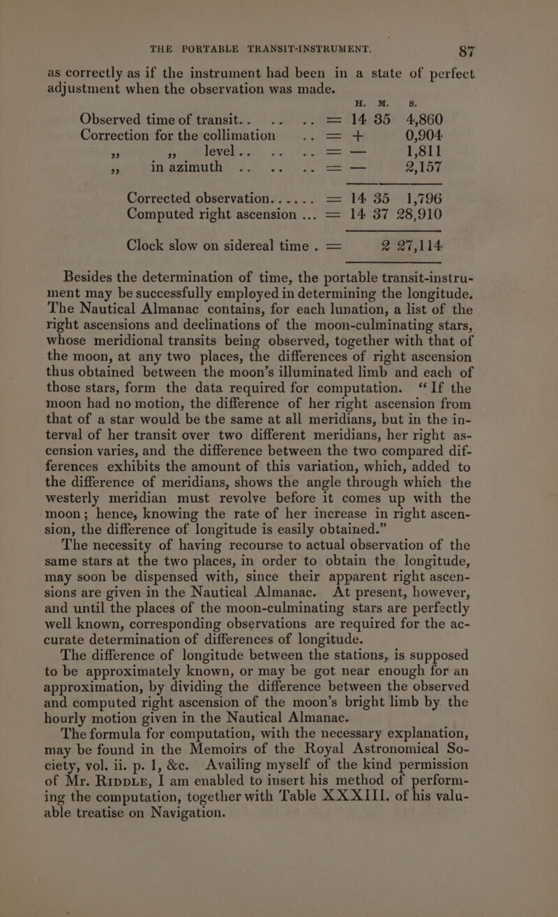 as correctly as if the instrument had been in a state of perfect adjustment when the observation was made. M. 8 Observed time of transit. . 14 35 4,860 Correction for the collimation mn he 0,904: us “a level .. = — 1,811 Fe WE AZIM 46s os = — 2,157 Corrected observation...... 14 35 1,796 Computed right ascension ... 14 37 28,910 | Clock slow on sidereal time . 2 27,114 Besides the determination of time, the portable transit-instru- ment may be successfully employed in determining the longitude. The Nautical Almanac contains, for each lunation, a list of the right ascensions and declinations of the moon-culminating stars, whose meridional transits being observed, together with that of the moon, at any two places, the differences of right ascension thus obtained between the moon’s illuminated limb and each of those stars, form the data required for computation. ‘If the moon had no motion, the difference of her right ascension from that of a star would be the same at all meridians, but in the in- terval of her transit over two different meridians, her right as- cension varies, and the difference between the two compared dif- ferences exhibits the amount of this variation, which, added to the difference of meridians, shows the angle through which the westerly meridian must revolve before it comes up with the moon; hence, knowing the rate of her increase in right ascen- sion, the difference of longitude is easily obtained.” The necessity of having recourse to actual observation of the same stars at the two places, in order to obtain the longitude, may soon be dispensed with, since their apparent right ascen- sions are given in the Nautical Almanac. At present, however, and until the places of the moon-culminating stars are perfectly well known, corresponding observations are required for the ac- curate determination of differences of longitude. The difference of longitude between the stations, is supposed to be approximately known, or may be got near enough for an approximation, by dividing the difference between the observed and computed right ascension of the moon’s bright limb by. the hourly motion given in the Nautical Almanac. The formula for computation, with the necessary explanation, may be found in the Memoirs of the Royal Astronomical So- ciety, vol. ii. p. 1, &amp;c. Availing myself of the kind permission of Mr. Rrppxz, I am enabled to insert his method of perform- ing the computation, together with Table XX XIII. of his valu- able treatise on Navigation.