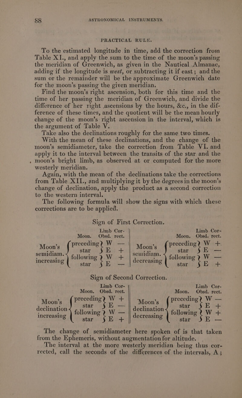 PRACTICAL RULE. To the estimated longitude in time, add the correction from Table XI., and apply the sum to the time of the moon’s passing the meridian of Greenwich, as given in the Nautical Almanac, adding if the longitude is west, or subtracting it if east; and the sum or the remainder will be the approximate Greenwich date for the moon’s passing the given meridian. Find the moon’s right ascension, both for this time and the time of her passing the meridian of Greenwich, and divide the difference of her right .ascensions by the hours, &amp;c., in the dif- ference of these times, and the quotient will be the mean hourly change of the moon’s right ascension in the interval, which is the argument of Table V. Take also the declinations roughly for the same two times. With the mean of these declinations, and the change of the moon’s semidiameter, take the correction from Table VI. and apply it to the interval between the transits of the star and the moon’s bright limb, as observed at or computed for the more westerly meridian. Again, with the mean of the declinations take the corrections from Table XII., and multiplying it by the degrees in the moon’s change of declination, apply the product as a second correction to the western interval. The following formula will show the signs with which these corrections are to be applied. Sign of First Correction. Limb Cor- | Limb Cor- Moon. Obsd. rect. Moon. Obsd. rect. Mba preceding? W — | Moon’s { Preceding W +. semidiam. cone SE + seinidiam. Btn EE — increasing tole, hana decreasing following y W — 5 star ios aw star E+ Sign of Second Correction. Limb Cor- Limb Cor- Moon. Obsd. rect. Moon. OQObsd. rect. Moon’s ( Precedingy W + Moon’s (Preceding? W — ; : — ; . declination hci i declination star Bot increasing i eritabiaa Sli Fg decreaine dl meee ot © star EK + 8 star Ki The change of semidiameter here spoken of is that taken from the Ephemeris, without augmentation for altitude. | The interval at the more westerly meridian being thus cor- rected, call the seconds of the differences of the intervals, A;