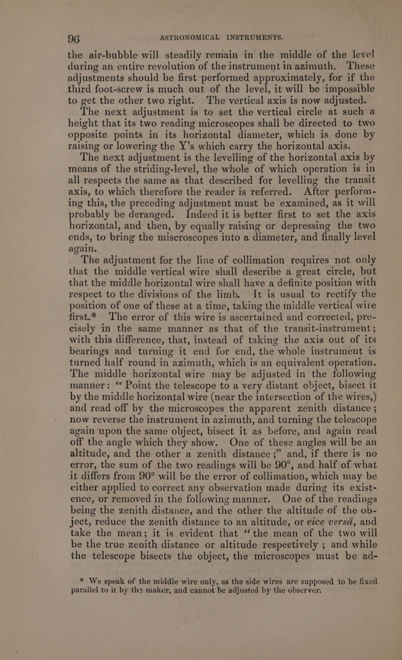 the air-bubble will steadily remain in the middle of the level during an entire revolution of the instrument in azimuth. These adjustments should be first performed approximately, for if the third foot-screw is much out of the level, it will be impossible to get the other two right. The vertical axis is now adjusted. The next adjustment is to set the vertical circle at such a height that its two reading microscopes shall be directed to two opposite points in its horizontal diameter, which is done by raising or lowering the Y’s which carry the horizontal axis. The next adjustment is the levelling of the horizontal axis by means of the striding-level, the whole of which operation is in all respects the same as that described for levelling the transit axis, to which therefore the reader is referred. After perform- ing this, the preceding adjustment must be examined, as it will probably be deranged. Indeed it is better first to set the axis horizontal, and then, by equally raising or depressing the two ends, to bring the miscroscopes into a diameter, and finally level again. The adjustment for the line of collimation requires not only that the middle vertical wire shall describe a great circle, but that the middle horizontal wire shall have a definite position with respect to the divisions of the limb. It is usual to rectify the position of one of these at a time, taking the middle vertical wire first.* The error of this wire is ascertained and corrected, pre- cisely in the same manner as that of the transit-instrument ; with this difference, that, instead of taking the axis out of its bearings and turning it end for end, the whole instrument is turned half round in azimuth, which is an equivalent operation. The middle horizontal wire may be adjusted in the following manner: ‘* Point the telescope to a very distant object, bisect it by the middle horizontal wire (near the intersection of the wires,) and read off by the microscopes the apparent zenith distance ; now reverse the instrument in azimuth, and turning the telescope again upon the same object, bisect it as before, and again read off the angle which they show. One of these angles will be an altitude, and the other a zenith distance ;” and, if there is no error, the sum of the two readings will be 90°, and half of what it differs from 90° will be the error of collimation, which may be either applied to correct any observation made during its exist- ence, or removed in the following manner. One of the readings being the zenith distance, and the other the altitude of the ob- ject, reduce the zenith distance to an altitude, or vice versd, and take the mean; it is evident that “the mean of the two will be the true zenith distance or altitude respectively ; and while the telescope bisects the object, the microscopes must be ad- * We speak of the middle wire only, as the side wires are supposed to be fixed parallel to it by the maker, and cannot be adjusted by the observer.