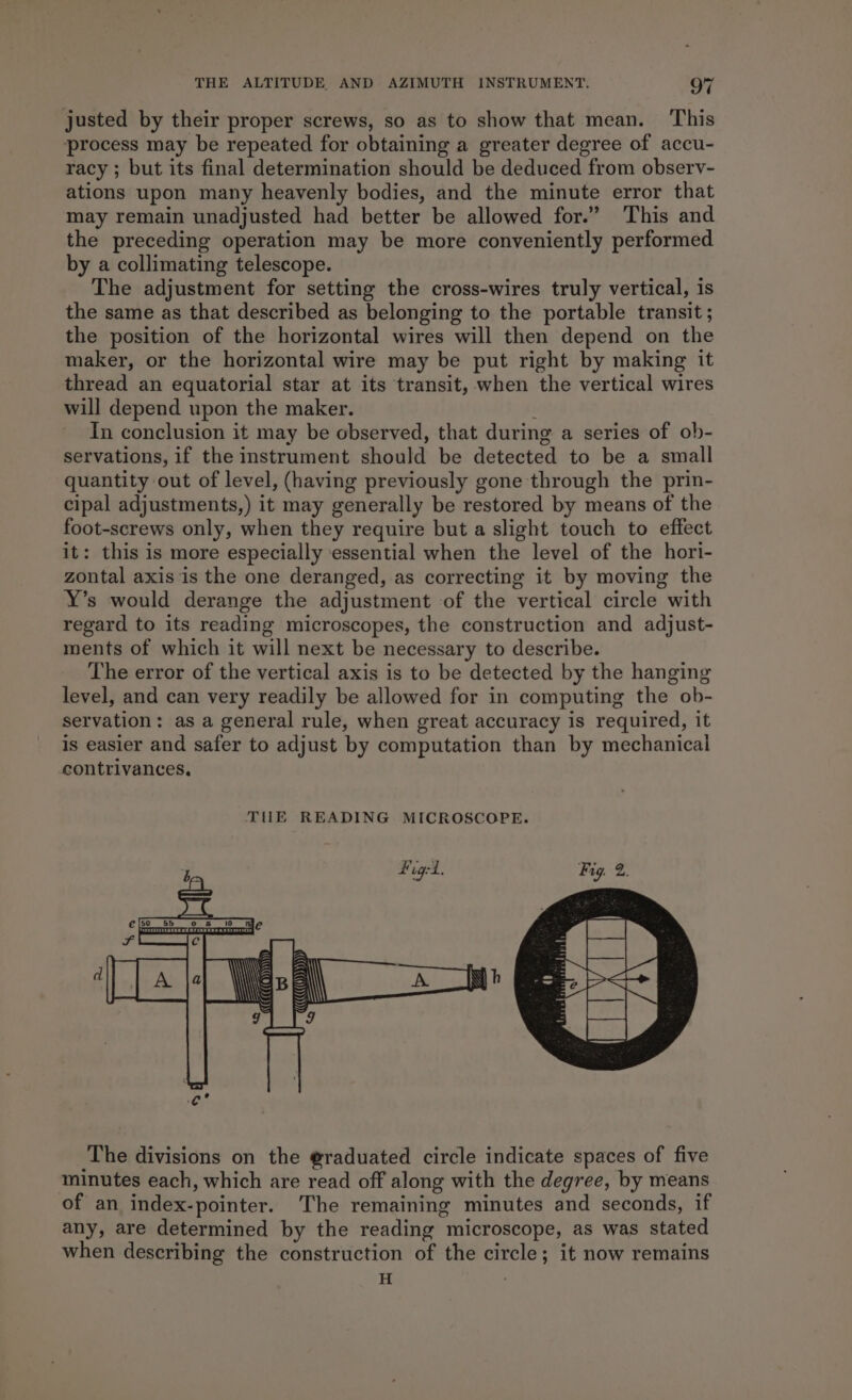justed by their proper screws, so as to show that mean. ‘This process may be repeated for obtaining a greater degree of accu- racy ; but its final determination should be deduced from observ- ations upon many heavenly bodies, and the minute error that may remain unadjusted had better be allowed for.” This and the preceding operation may be more conveniently performed by a collimating telescope. The adjustment for setting the cross-wires truly vertical, is the same as that described as belonging to the portable transit ; the position of the horizontal wires will then depend on the maker, or the horizontal wire may be put right by making it thread an equatorial star at its transit, when the vertical wires will depend upon the maker. In conclusion it may be observed, that during a series of ob- servations, if the instrument should be detected to be a small quantity out of level, (having previously gone through the prin- cipal adjustments,) it may generally be restored by means of the foot-screws only, when they require but a slight touch to effect it: this is more especially ‘essential when the level of the hori- zontal axis is the one deranged, as correcting it by moving the Y’s would derange the adjustment of the vertical circle with regard to its reading microscopes, the construction and adjust- ments of which it will next be necessary to describe. The error of the vertical axis is to be detected by the hanging level, and can very readily be allowed for in computing the ob- servation: as a general rule, when great accuracy is required, it is easier and safer to adjust by computation than by mechanical contrivances, The divisions on the @raduated circle indicate spaces of five minutes each, which are read off along with the degree, by means of an index-pointer. The remaining minutes and seconds, if any, are determined by the reading microscope, as was stated when describing the construction of the circle; it now remains H ‘