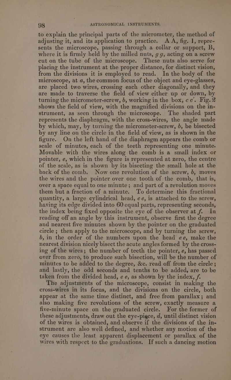to explain the principal parts of the micrometer, the method of adjusting it, and its application to practice. A A, fig. 1, repre- sents the microscope, passing through a collar or support, B, where it is firmly held by the milled nuts, g g, acting on a screw cut on the tube of the microscope. ‘These nuts also serve for placing the instrument at the proper distance, for distinct vision, from the divisions it is employed to read. In the body of the microscope, at a, the common focus of the object and eye-glasses, are placed two wires, crossing each other diagonally, and they are made to traverse the field of view either up or down, by turning the micrometer-screw, b, working in the box, cc’. Fig. 2 shows the field of view, with the magnified divisions on the in- strument, as seen through the microscope. The shaded part represents the diaphragm, with the cross-wires, the angle made by which, may, by turning the micrometer-screw, b, be bisected by any line on the circle in the field of view, as is shown in the figure. On the left hand of the diaphragm appears the comb or scale of minutes, each of the teeth representing one minute. Movable with the wires along the comb is a small index or pointer, e, which in the figure is represented at zero, the centre of the scale, as is shown by its bisecting the small hole at the back of the comb. Now one revolution of the screw, 0, moves the wires and the pointer over one tooth of the comb, that is, over a space equal to one minute; and part of a revolution moves them but a fraction of a minute. To determine this fractional quantity, a large cylindrical head, ee, is attached to the screw, having its edge divided into 60 equal parts, representing seconds, the index being fixed opposite the eye of the observer at f. In reading off an angle by this instrument, observe first the degree and nearest five minutes shown by the pointer on the graduated circle ; then apply to the microscope, and by turning the screw, 6, in the order of the numbers upon the head ee, make the nearest division nicely bisect the acute angles formed by the cross- ing of the wires; the number of teeth the pointer, e, has passed over from zero, to produce such bisection, will be the number of minutes to be added to the degree, &amp;c. read off from the circle ; and lastly, the odd seconds and tenths to be added, are to be taken from the divided head, e e, as shown by the index, f. The adjustments of the microscope, consist in making the cross-wires in its focus, and the divisions on the circle, both appear at the same time distinct, and free from parallax; and also making five revolutions of the screw, exactly measure a five-minute space on the graduated circle. For the former of these adjustments, draw out the eye-pigce, d, until distinct vision of the wires is obtained, and observe if the divisions of the in- strument are also well defined, and whether any motion of the eye causes the least apparent displacement or parallax of the wires with respect to the graduations. If such a dancing motion