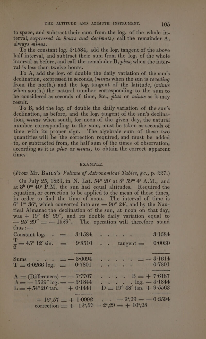 to space, and subtract their sum from the log. of the whole in- terval, expressed in hours and decimals; call the remainder A, always minus. To the constant log. 3°1584, add the log. tangent of the above half interval, and subtract their sum from the log. of the whole interval as before, and call the remainder B, plus, when the inter- val is less than twelve hours. To A, add the log. of double the daily variation of the sun’s declination, expressed in seconds, (minus when the sun is receding from the north,) and the log. tangent of the latitude, (minus when south,) the natural number corresponding to the sum to be considered as seconds of time, &amp;c., plus or minus as it may result. To B, add the log. of double the daily variation of the sun’s declination, as before, and the log. tangent of the sun’s declina- tion, minus when south, for noon of the given day, the natural number corresponding to the sum, must be taken as seconds of time with its proper sign. The algebraic sum of these two quantities will be the correction required, and must be added to, or subtracted from, the half sum of the times of observation, according as it is plus or minus, to obtain the correct apparent time. EXAMPLE. (From Mr. Batty’s Volume of Astronomical Tables, §c., p. 227.) | On July 25, 1823, in N. Lat. 54° 20° at 8° 59™ 4* A.M., and at 3 0 40° P.M. the sun had equal altitudes. Required the equation, or correction to be applied to the mean of those times, in order to find the time of noon. The interval of time is 6 1™ 36%, which converted into arc = 9U° 24’, and by the Nau- tical Almanac the declination of the sun, at noon on that day, was + 19° 48° 29”, and its double daily variation equal to — 25° 29” — — 1529”. The operation will therefore stand thus :— Constant log. pies GS LOS AE ye Lt ae else 3°1584 = 45° 12’sin. = 98510 . . tangent = 0-0030 Ss Oe ke, Ca 38-0094 peeve &gt; S1G14 T =6°0266 lop. = O7801 .... . 0°7801 A = (Differences) = — 77707 . . . . B=+ 76187 § = — 1529” log. — — 3°1844 . . . . . log. — 3°1844 L—=+54°20’tan. +01441 D—19° 48’ tan. + 9°5563 + 12°57 —+ 1:0992 . . — 2,29 — — 0:3594. correction —= + 12°,57 — 2°29 — + 10%,28