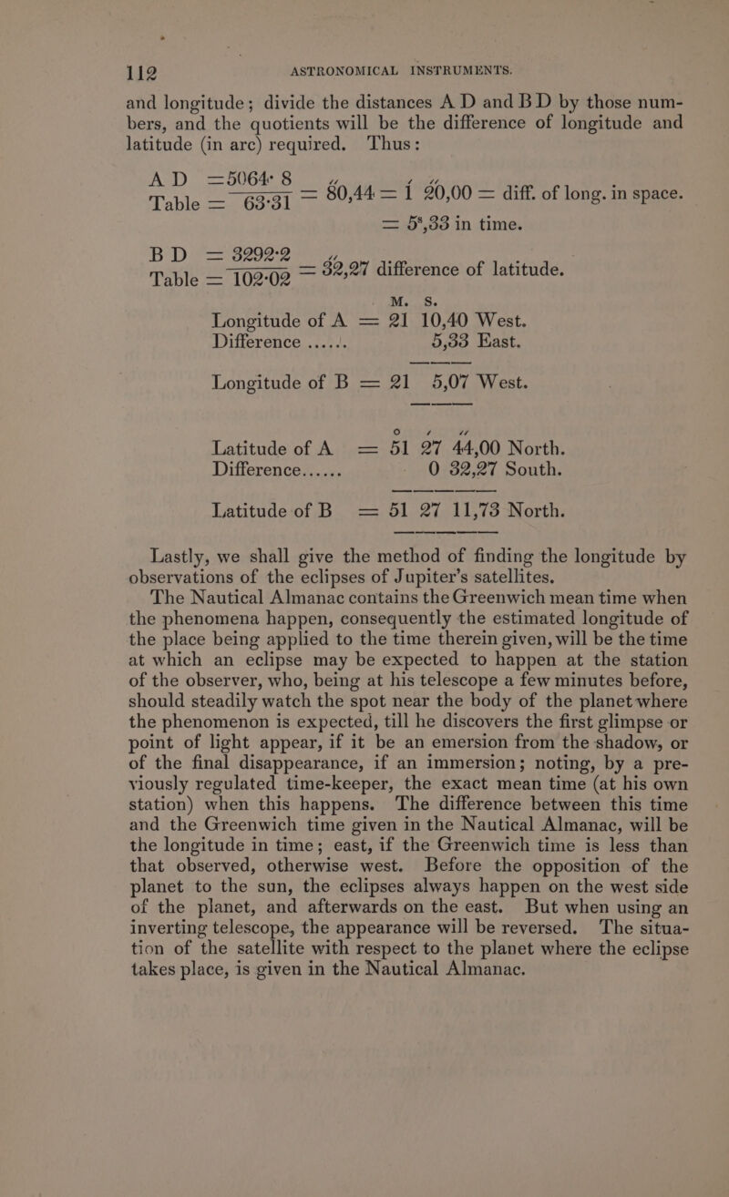 and longitude; divide the distances A D and B D by those num- bers, and the quotients will be the difference of longitude and latitude (in arc) required. Thus: A D — 5064: rs) “ ver? s , Table — 63°31 7 80,44 = 1 20,00 = diff. of long. in space. = 5%,33 in time. BD fees D Table — 10202 — 32,27 difference of latitude. M. S. Longitude of A = 21 10,40 West. Difference ...... 5,33 East. —— Longitude of B = 21 5,07 West. Latitude of A = 5l oT 44,00 North. Difference...... - 0 382,27 South. eee as a Latitude of B = 51 27 11,73 North. eee ae ee er ee ee Lastly, we shall give the method of finding the longitude by observations of the eclipses of Jupiter’s satellites. The Nautical Almanac contains the Greenwich mean time when the phenomena happen, consequently the estimated longitude of the place being applied to the time therein given, will be the time at which an eclipse may be expected to happen at the station of the observer, who, being at his telescope a few minutes before, should steadily watch the spot near the body of the planet where the phenomenon is expected, till he discovers the first glimpse or point of light appear, if it be an emersion from the shadow, or of the final disappearance, if an immersion; noting, by a pre- viously regulated time-keeper, the exact mean time (at his own station) when this happens. The difference between this time and the Greenwich time given in the Nautical Almanac, will be the longitude in time; east, if the Greenwich time is less than that observed, otherwise west. Before the opposition of the planet to the sun, the eclipses always happen on the west side of the planet, and afterwards on the east. But when using an inverting telescope, the appearance will be reversed. The situa- tion of the satellite with respect to the planet where the eclipse takes place, is given in the Nautical Almanac.