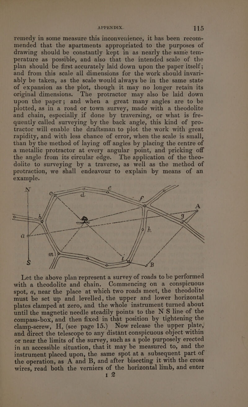 remedy in some measure this inconvenience, it has been recom- mended that the apartments appropriated to the purposes of drawing should be constantly kept in as nearly the same tem- perature as possible, and also that the intended scale of the plan should be first accurately laid down upon the paper itself; and from this scale all dimensions for the work should invari- ably be taken, as the scale would always be in the same state of expansion as the plot, though it may no longer retain its original dimensions. The protractor may also be laid down upon the paper; and when a great many angles are to be plotted, as in a road or town survey, made with a theodolite and chain, especially if done by traversing, or what is fre- quently called surveying by the back angle, this kind of pro- tractor will enable the draftsman to plot the work with great rapidity, and with less chance of error, when the scale is small, than by the method of laying off angles by placing the centre of a metallic protractor at every angular point, and pricking off the angle from its circular edge. ‘The application of the theo- dolite to surveying by a traverse, as well as the method of protraction, we shall endeavour to explain by means of an example. Let the above plan represent a survey of roads to be performed with a theodolite and chain. Commencing on a conspicuous spot, a, near the place at which two roads meet, the theodolite must be set up and levelled, the upper and lower horizontal plates clamped at zero, and the whole instrument turned about until the magnetic needle steadily points to the N S line of the compass-box, and then fixed in that position by tightening the clamp-screw, H, (see page 15.) Now release the upper plate, and direct the telescope to any distant conspicuous object within or near the limits of the survey, such as a pole purposely erected in an accessible situation, that it may be measured to, and the instrument placed upon, the same spot at a subsequent part of the operation, as A and B, and after bisecting it with the cross wires, read both the verniers of the horizontal limb, and enter 12