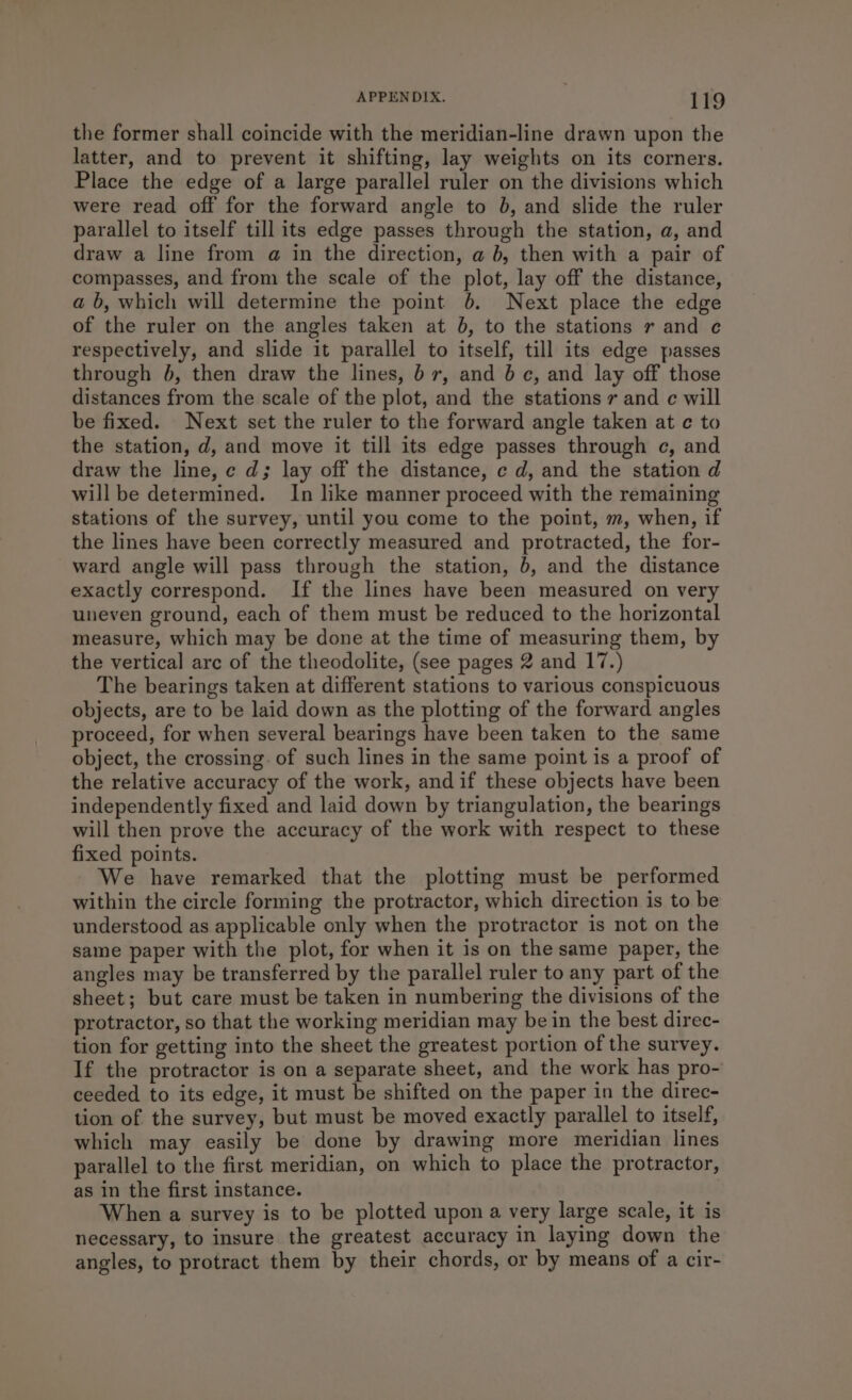 the former shall coincide with the meridian-line drawn upon the latter, and to prevent it shifting, lay weights on its corners. Place the edge of a large parallel ruler on the divisions which were read off for the forward angle to 0, and slide the ruler parallel to itself till its edge passes through the station, a, and draw a line from a in the direction, a 6, then with a pair of compasses, and from the scale of the plot, lay off the distance, a b, which will determine the point 6. Next place the edge of the ruler on the angles taken at 06, to the stations r and e respectively, and slide it parallel to itself, till its edge passes through 6, then draw the lines, 6 7, and 6c, and lay off those distances from the scale of the plot, and the stations 7 and c will be fixed. Next set the ruler to the forward angle taken at ¢ to the station, d, and move it till its edge passes through c, and draw the line, c d; lay off the distance, c d, and the station d will be determined. In like manner proceed with the remaining stations of the survey, until you come to the point, m, when, if the lines have been correctly measured and protracted, the for- ward angle will pass through the station, 6, and the distance exactly correspond. If the lines have been measured on very uneven ground, each of them must be reduced to the horizontal measure, which may be done at the time of measuring them, by the vertical arc of the theodolite, (see pages 2 and 17.) The bearings taken at different stations to various conspicuous objects, are to be laid down as the plotting of the forward angles proceed, for when several bearings have been taken to the same object, the crossing. of such lines in the same point is a proof of the relative accuracy of the work, and if these objects have been independently fixed and laid down by triangulation, the bearings will then prove the accuracy of the work with respect to these fixed points. We have remarked that the plotting must be performed within the circle forming the protractor, which direction is to be understood as applicable only when the protractor is not on the same paper with the plot, for when it is on the same paper, the angles may be transferred by the parallel ruler to any part of the sheet; but care must be taken in numbering the divisions of the protractor, so that the working meridian may be in the best direc- tion for getting into the sheet the greatest portion of the survey. If the protractor is on a separate sheet, and the work has pro- ceeded to its edge, it must be shifted on the paper in the direc- tion of the survey, but must be moved exactly parallel to itself, which may easily be done by drawing more meridian lines parallel to the first meridian, on which to place the protractor, as in the first instance. When a survey is to be plotted upon a very large scale, it is necessary, to insure the greatest accuracy in laying down the angles, to protract them by their chords, or by means of a cir-