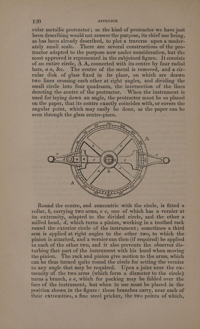 cular metallic protractor; as the kind of protractor we have just been describing would not answer the purpose, its chief use being, as has been already described, to plot a traverse upon a moder- ately small scale. There are several constructions of the pro- tractor adapted to the purpose now under consideration, but the most approved is represented in the subjoined figure. It consists of an entire circle, A A, connected with its centre by four radial bars, aa, &c. The centre of the metal is removed, and a cir- cular disk of glass fixed in its place, on which are drawn two lines crossing each other at right angles, and dividing the small circle into four quadrants, the intersection of the lines denoting the centre of the protractor. When the instrument is used for laying down an angle, the protractor must be so placed on the paper, that its centre exactly coincides with, or covers the angular point, which may easily be done, as the paper can be seen through the glass centre-piece. Round the centre, and concentric with the circle, is fitted a collar, 6, carrying two arms, ¢ c, one of which has a vernier at its extremity, adapted to the divided circle, and the other a milled head, d, which turns a pinion, working in a toothed rack round the exterior circle of the instrument; sometimes a third arm is applied at right angles to the other two, to which the pinion is attached, and a vernier can then-(if required) be applied to each of the other two, and it also prevents the observer dis- turbing that part of the instrument with his hand when moving the pinion. The rack and pinion give motion to the arms, which can be thus turned quite round the circle for setting the vernier to any angle that may be required. Upon a joint near the ex- tremity of the two arms (which form a diameter to the circle) turns a branch, e e, which for packing may be folded over the face of the instrument, but when in use must be placed in the position shown in the figure: these branches carry, near each of their extremities, a fine steel pricker, the two points of which,