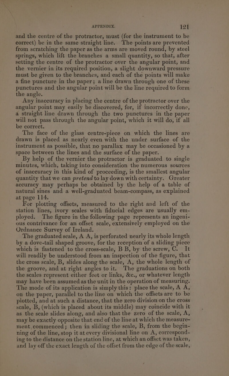 and the centre of the protractor, must (for the instrument to be correct) be in the same straight line. ‘Lhe points are prevented from scratching the paper as the arms are moved round, by steel springs, which lift the branches a small quantity, so that, after setting the centre of the protractor over the angular point, and the vernier in its required position, a slight downward pressure must be given to the branches, and each of the points will make a fine puncture in the paper; a line drawn through one of these punctures and the angular point will be the line required to form the angle. Any inaccuracy in placing the centre of the protractor over the angular point may easily be discovered, for, if incorrectly done, a straight line drawn through the two punctures in the paper will not pass through the angular point, which it will do, if all be correct. The face of the glass centre-piece on which the lines are drawn is placed as nearly even with the under surface of the instrument as possible, that no parallax may be occasioned by a space between the lines and the surface of the paper. By help of the vernier the protractor is graduated to single minutes, which, taking into consideration the numerous sources of inaccuracy in this kind of proceeding, is the smallest angular quantity that we can pretend to lay down with certainty. Greater accuracy may perhaps be obtained by the help of a table of natural sines and a well-graduated beam-compass, as explained at page 114. For plotting offsets, measured to the right and left of the station lines, ivory scales with fiducial edges are usually em- ployed. The figure in the following page represents an ingeni- ous contrivance for an offset scale, extensively employed on the Ordnance Survey of Ireland. The graduated scale, A A, is perforated nearly its whole length by a dove-tail shaped groove, for the reception of a sliding piece which is fastened to the cross-scale, B B, by the screw, C. It will readily be understood from an inspection of the figure, that the cross scale, B, slides along the scale, A, the whole length of the groove, and at right angles to it. The graduations on both the scales represent either feet or links, &c., or whatever length may have been assumed as the unit in the operation of measuring. The mode of its application is simply this: place the scale, A A, on the paper, parallel to the line on which the offsets are to be plotted, and at such a distance, that the zero division on the cross scale, B, (which is placed about its middle) may coincide with it as the scale slides along, and also that the zero of the scale, A, may be exactly opposite that end of the line at which the measure- ment commenced; then in sliding the scale, B, from the begin- ning of the line, stop it at every divisional line on A, correspond- ing to the distance on the station line, at which an offset was taken, and lay off the exact length of the offset from the edge of the scale,