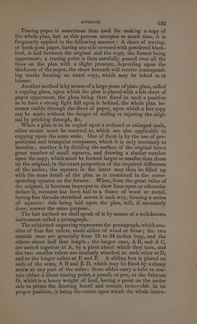 Tracing paper-is sometimes thus used for making a copy of the whole plan, but as this process occupies so much time, it is frequently applied in the following manner: A sheet of tracing, or bank-post paper, having one side covered with powdered black- lead, is laid between the original and the copy, the former being uppermost; a tracing point is then carefully passed over all the lines on the plan with a slight pressure, depending upon the thickness of the paper, the sheet beneath will receive correspond- ing marks forming an exact copy, which may be inked in at leisure. Another method is by means of a large piece of plate glass, called a copying glass, upon which the plan is placed with a fair sheet of paper uppermost, the glass being then fixed in such a position as to have a strong light fall upon it behind, the whole plan be- comes visible through the sheet of paper, upon which a fair copy can be made without the danger of soiling or injuring the origi- nal by pricking through, &amp;c. When a plan is to be copied upon a reduced or enlarged scale, other means must be resorted to, which are also applicable to copying upon the same scale. One of them is by the use of pro- portional and triangular compasses, which it is only necessary to mention; another is by dividing the surface of the original intoa great number of small squares, and drawing a similar number upon the copy, which must be formed larger or smaller than those on the original, in the exact proportion of the required difference of the scales; the squares in the latter may then be filled up with the same detail of the plan as is contained in the corre- sponding squares on the former. When, from the great value of the original, it becomes improper to draw lines upon or otherwise deface it, recourse has been had toa frame of wood or metal, having fine threads stretched across it each way, forming a series of squares: this being laid upon the plan, will, if accurately done, answer the same purpose. The last method we shall speak of is by means of a well-known instrument called a pentagraph. The subjoined engraving represents the pentagraph, which con- sists of four flat rulers, made either of wood or brass; the two outside ones are generally from 15 to 24 inches long, and the others about half that length; the longer ones, A B, and A C, are united together at A, by a pivot about which they turn, and the two smaller rulers are similarly attached to each other at D, and to the longer rulers at E and F. A sliding box is placed on each of the arms, A B and E D, which may be fixed by aclamp screw at any part of the ruler; these slides carry a tube to con- tain either a blunt tracing point, a pencil, or pen, or the fulerum G, whichis a heavy weight of lead, having a point on the under side to pierce the drawing board and remain immovable in its proper position, it being the centre upon which the whole instru-