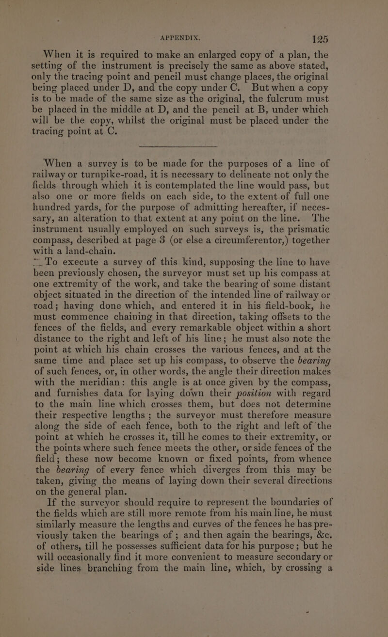 When it is required to make an enlarged copy of a plan, the setting of the instrument is precisely the same as above stated, only the tracing point and pencil must change places, the original being placed under D, and the copy under C. But when a copy is to be made of the same size as the original, the fulerum must be placed in the middle at D, and the pencil at B, under which will be the copy, whilst the original must be placed under the tracing point at C. When a survey is to be made for the purposes of a line of railway or turnpike-road, it is necessary to delineate not only the fields through which it is contemplated the line would pass, but also one or more fields on each side, to the extent of full one hundred yards, for the purpose of admitting hereafter, if neces- sary, an alteration to that extent at any point on the line. The instrument usually employed on such surveys is, the prismatic compass, described at page 3 (or else a circumferentor,) together with a land-chain. “To execute a survey of this kind, supposing the line to have been previously chosen, the surveyor must set up his compass at one extremity of the work, and take the bearing of some distant object situated in the direction of the intended line of railway or road; having done which, and entered it in his field-book, he must commence chaining in that direction, taking offsets to the fences of the fields, and every remarkable object within a short distance to the right and left of his line; he must also note the point at which his chain crosses the various fences, and at the same time and place set up his compass, to observe the bearing of such fences, or, in other words, the angle their direction makes with the meridian: this angle is at once given by the compass, and furnishes data for laying down their position with regard to the main line which crosses them, but does not determine their respective lengths; the surveyor must therefore measure along the side of each fence, both to the right and left of the point at which he crosses it, till he comes to their extremity, or the points where such fence meets the other, or side fences of the field; these now become known or fixed points, from whence the bearing of every fence which diverges from this may be taken, giving the means of laying down their several directions on the general plan. If the surveyor should require to represent the boundaries of the fields which are still more remote from his main line, he must similarly measure the lengths and curves of the fences he has pre- viously taken the bearings of ; and then again the bearings, &amp;c. of others, till he possesses sufficient data for his purpose; but he will occasionally find it more convenient to measure secondary or side lines branching from the main line, which, by crossing a