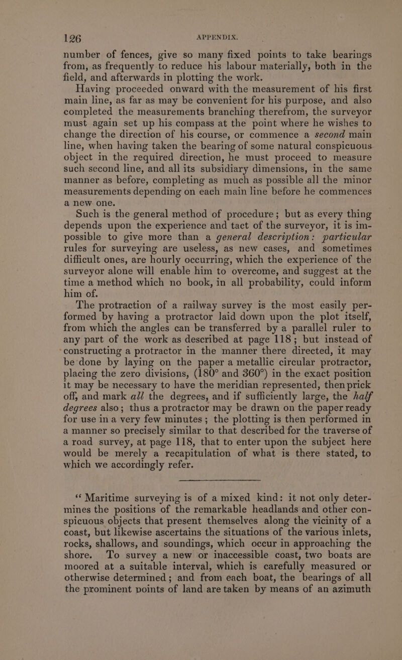 number of fences, give so many fixed points to take bearings from, as frequently to reduce his labour materially, both in the field, and afterwards in plotting the work. Having proceeded onward with the measurement of his first main line, as far as may be convenient for his purpose, and also completed the measurements branching therefrom, the surveyor must again set up his compass at the point where he wishes to change the direction of his course, or commence a second main line, when having taken the bearing of some natural conspicuous object in the required direction, he must proceed to measure such second line, and all its subsidiary dimensions, in the same manner as before, completing as much as possible all the minor measurements depending on each main line before he commences a new one. Such is the general method of procedure; but as every thing depends upon the experience and tact of the surveyor, it is im- possible to give more than a general description: particular rules for surveying are useless, as new cases, and sometimes difficult ones, are hourly occurring, which the experience of the surveyor alone will enable him to overcome, and suggest at the time a method which no book, in all probability, could inform him of. The protraction of a railway survey is the most easily per- formed by having a protractor Jaid down upon the plot itself, from which the angles can be transferred by a parallel ruler to any part of the work as described at page 118; but instead of ‘constructing a protractor in the manner there directed, it may be done by laying on the paper a metallic circular protractor, placing the zero divisions, (180° and 360°) in the exact position it may be necessary to have the meridian represented, then prick off, and mark a// the degrees, and if sufficiently large, the half degrees also; thus a protractor may be drawn on the paper ready for use ina very few minutes; the plotting is then performed in a manner so precisely similar to that described for the traverse of a road survey, at page 118, that to enter upon the subject here would be merely a recapitulation of what is there stated, to which we accordingly refer. ‘‘ Maritime surveying is of a mixed kind: it not only deter- mines the positions of the remarkable headlands and other con- spicuous objects that present themselves along the vicinity of a coast, but likewise ascertains the situations of the various inlets, rocks, shallows, and soundings, which occur in approaching the shore. To survey a new or inaccessible coast, two boats are moored at a suitable interval, which is carefully measured or otherwise determined; and from each boat, the bearings of all the prominent points of land are taken by means of an azimuth