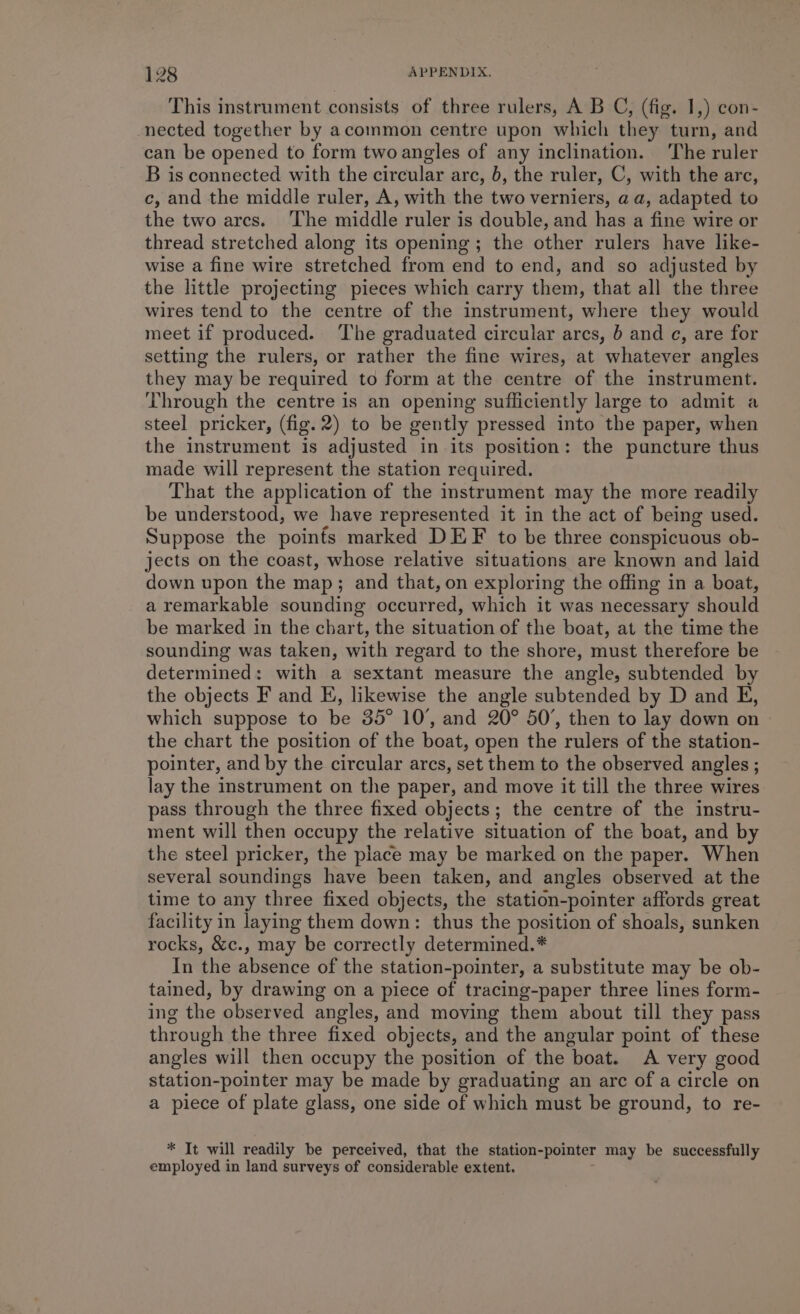 This instrument consists of three rulers, A B C, (fig. 1,) con- nected together by acommon centre upon which they turn, and can be opened to form two angles of any inclination. The ruler B is connected with the circular arc, b, the ruler, C, with the arc, c, and the middle ruler, A, with the two verniers, aa, adapted to the two arcs. ‘The middle ruler is double, and has a fine wire or thread stretched along its opening; the other rulers have like- wise a fine wire stretched from end to end, and so adjusted by the little projecting pieces which carry them, that all the three wires tend to the centre of the instrument, where they would meet if produced. ‘The graduated circular arcs, b and c, are for setting the rulers, or rather the fine wires, at whatever angles they may be required to form at the centre of the instrument. Through the centre is an opening sufficiently large to admit a steel pricker, (fig. 2) to be gently pressed into the paper, when the instrument is adjusted in its position: the puncture thus made will represent the station required. That the application of the instrument may the more readily be understood, we have represented it in the act of being used. Suppose the poinfs marked DEF to be three conspicuous ob- jects on the coast, whose relative situations are known and laid down upon the map; and that, on exploring the offing in a boat, a remarkable sounding occurred, which it was necessary should be marked in the chart, the situation of the boat, at the time the sounding was taken, with regard to the shore, must therefore be determined: with a sextant measure the angle, subtended by the objects F and E, likewise the angle subtended by D and E, which suppose to be 35° 10°, and 20° 50’, then to lay down on the chart the position of the boat, open the rulers of the station- pointer, and by the circular arcs, set them to the observed angles ; lay the instrument on the paper, and move it till the three wires pass through the three fixed objects; the centre of the instru- ment will then occupy the relative situation of the boat, and by the steel pricker, the place may be marked on the paper. When several soundings have been taken, and angles observed at the time to any three fixed objects, the station-pointer affords great facility in laying them down: thus the position of shoals, sunken rocks, &amp;c., may be correctly determined.* In the absence of the station-pointer, a substitute may be ob- tained, by drawing on a piece of tracing-paper three lines form- ing the observed angles, and moving them about till they pass through the three fixed objects, and the angular point of these angles will then occupy the position of the boat. A very good station-pointer may be made by graduating an arc of a circle on a piece of plate glass, one side of which must be ground, to re- * It will readily be perceived, that the station-pointer may be successfully employed in land surveys of considerable extent.