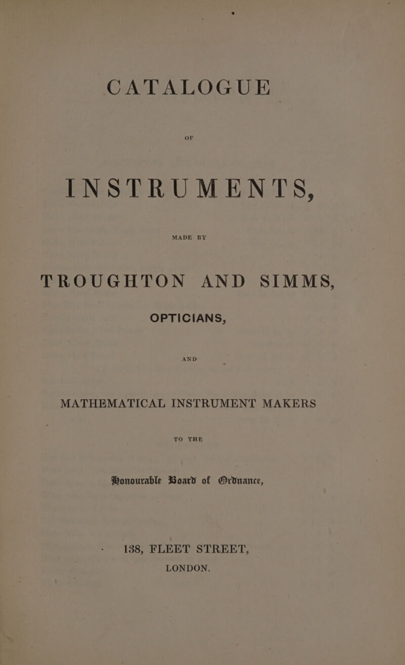 CATALOGUE OF INSTRUMENTS, MADE BY TROUGHTON AND SIMMS, OPTICIANS, MATHEMATICAL INSTRUMENT MAKERS TO THE ®Ponourable Woard of MrYnance, 138, FLEET STREET, LONDON.