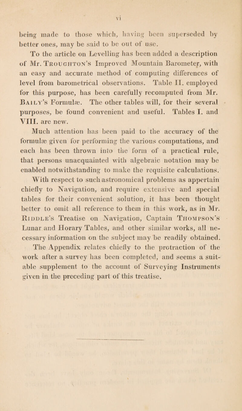 being made to those which, having been superseded by better ones, may be said to be out of use. To the article on Levelling has been added a description of Mr. Troughtqn’s Improved Mountain Barometer, with an easy and accurate method of computing differences of level from barometrical observations. Table II. employed for this purpose, has been carefully recomputed from Mr. Baily’s Formulae. The other tables will, for their several purposes, be found convenient and useful. Tables I. and vin. are new. Much attention has been paid to the accuracy of the formulae given for performing the various computations, and each has been thrown info the form of a practical rule, that persons unacquainted with algebraic notation may be enabled notwithstanding to make the requisite calculations. With respect to such astronomical problems as appertain chiefly to Navigation, and require extensive and special tables for their convenient solution, it has been thought better to omit all reference to them in this work, as in Mr. Riddle’s Treatise on Navigation, Captain Thompson’s Lunar and Horary Tables, and other similar works, all ne¬ cessary information on the subject may be readily obtained. The Appendix relates chiefly to the protraction of the work after a survey has been completed, and seems a suit¬ able supplement to the account of Surveying Instruments given in the preceding part of this treatise.