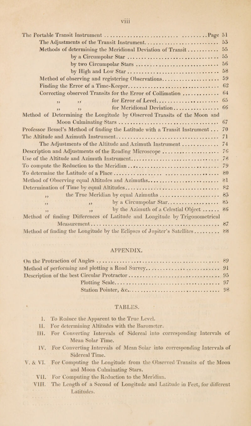 The Portable Transit Instrument.Page 51 The Adjustments of the Transit Instrument. 55 Methods of determining the Meridional Deviation of Transit. 55 by a Circumpolar Star. 55 by two Circumpolar Stars. 56 by High and Low Star... 58 Method of observing and registering Observations. 59 Finding the Error of a Time-Keeper. 62 Correcting observed Transits for the Error of Collimation. 64 ,, ,, for Error of Level. 65 ,, ,, for Meridional Deviation. 66 Method of Determining the Longitude by Observed Transits of the Moon and Moon Culminating Stars. 67 Professor Bessel’s Method of finding the Latitude with a Transit Instrument... 70 The Altitude and Azimuth Instrument. 71 The Adjustments of the Altitude and Azimuth Instrument. 74 Description and Adjustments of the Reading Microscope. 76 Use of the Altitude and Azimuth Instrument. 78 To compute the Reduction to the Meridian. 79 To determine the Latitude of a Place. 80 Method of Observing equal Altitudes and Azimuths. 81 Determination of Time by equal Altitudes. 82 ,, the True Meridian by equal Azimuths. 85 ,, ,, by a Circumpolar Star. 85 ,, ,, by the Azimuth of a Celestial Object. 86 Method of finding Differences of Latitude and Longitude by Trigonometrical Measurement. 87 Method of finding the Longitude by the Eclipses of Jupiter’s Satellites. 88 APPENDIX. On the Protraction of Angles. 89 Method of performing and plotting a Road Survey... 91 Description of the best Circular Protractor. 95 Plotting Scale. 97 Station Pointer, &c. 98 TABLES. 1. To Reduce the Apparent to the True Level. II. For determining Altitudes with the Barometer. III. For Converting Intervals of Sidereal into corresponding Intervals of Mean Solar Time. IV. For Converting Intervals of Mean Solar into corresnonding Intervals of Sidereal Time. V. & VI. For Computing the Longitude from the Observed Transits of the Moon and Moon Culminating Stars. VII. For Computing the Reduction to the Meridian. VIII. The Length of a Second of Longitude and Latitude in Feet, for different Latitudes.