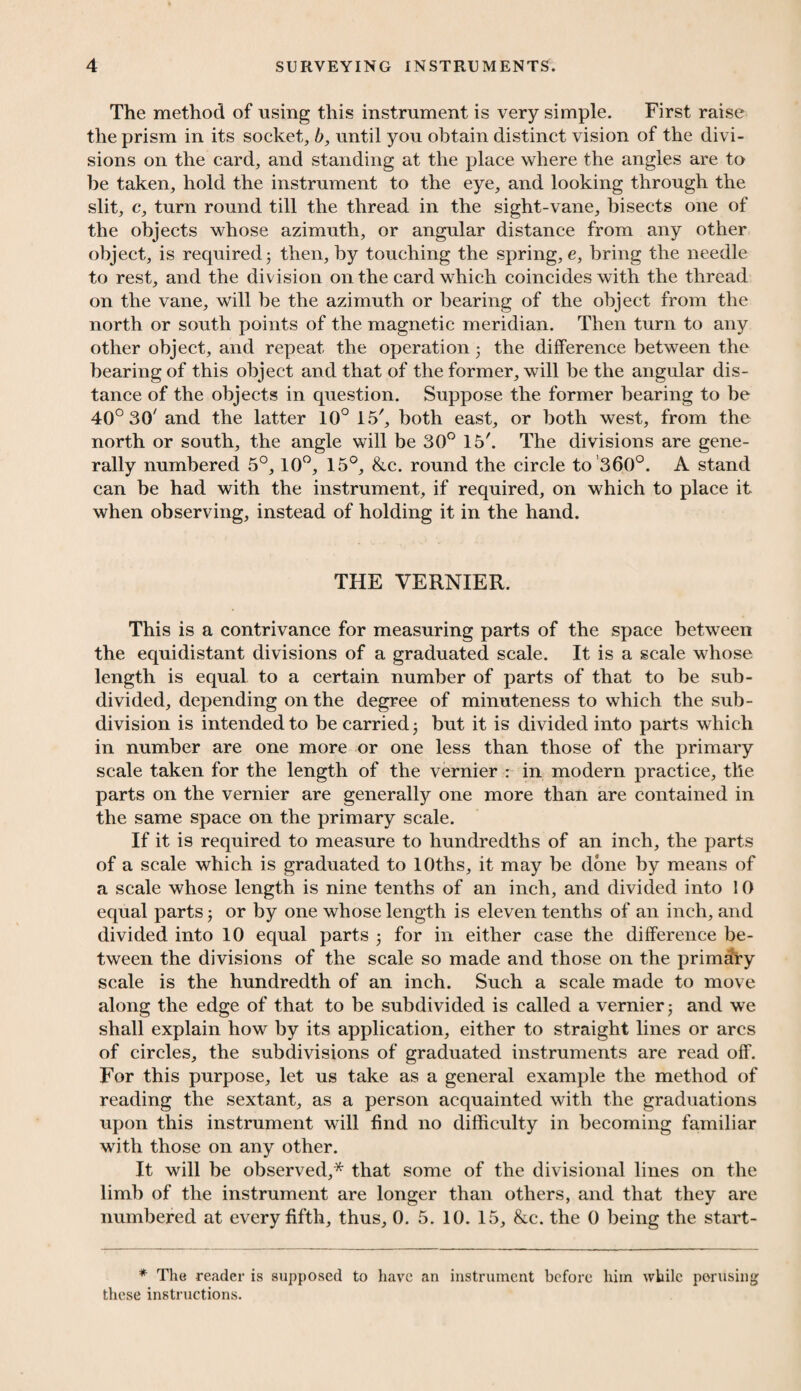 The method of using this instrument is very simple. First raise the prism in its socket, b, until you obtain distinct vision of the divi¬ sions on the card, and standing at the place where the angles are to be taken, hold the instrument to the eye, and looking through the slit, c, turn round till the thread in the sight-vane, bisects one of the objects whose azimuth, or angular distance from any other object, is required j then, by touching the spring, e, bring the needle to rest, and the division on the card which coincides with the thread on the vane, will be the azimuth or bearing of the object from the north or south points of the magnetic meridian. Then turn to any other object, and repeat the operation • the difference between the bearing of this object and that of the former, will be the angular dis¬ tance of the objects in question. Suppose the former bearing to be 40° 30' and the latter 10° 15', both east, or both west, from the north or south, the angle will be 30° 15'. The divisions are gene¬ rally numbered 5°, 10°, 15°, &c. round the circle to 360°. A stand can be had with the instrument, if required, on which to place it when observing, instead of holding it in the hand. THE VERNIER. This is a contrivance for measuring parts of the space between the equidistant divisions of a graduated scale. It is a scale whose length is equal to a certain number of parts of that to be sub¬ divided, depending on the degree of minuteness to which the sub¬ division is intended to be carried; but it is divided into parts which in number are one more or one less than those of the primary scale taken for the length of the vernier : in modern practice, tile parts on the vernier are generally one more than are contained in the same space on the primary scale. If it is required to measure to hundredths of an inch, the parts of a scale which is graduated to lOths, it may be done by means of a scale whose length is nine tenths of an inch, and divided into 10 equal parts or by one whose length is eleven tenths of an inch, and divided into 10 equal parts • for in either case the difference be¬ tween the divisions of the scale so made and those on the primary scale is the hundredth of an inch. Such a scale made to move along the edge of that to be subdivided is called a vernier and we shall explain how by its application, either to straight lines or arcs of circles, the subdivisions of graduated instruments are read off. For this purpose, let us take as a general example the method of reading the sextant, as a person acquainted with the graduations upon this instrument will find no difficulty in becoming familiar with those on any other. It will be observed,* that some of the divisional lines on the limb of the instrument are longer than others, and that they are numbered at every fifth, thus, 0. 5. 10. 15, &c. the 0 being the start- * The reader is supposed to have an instrument before him while perusing these instructions.
