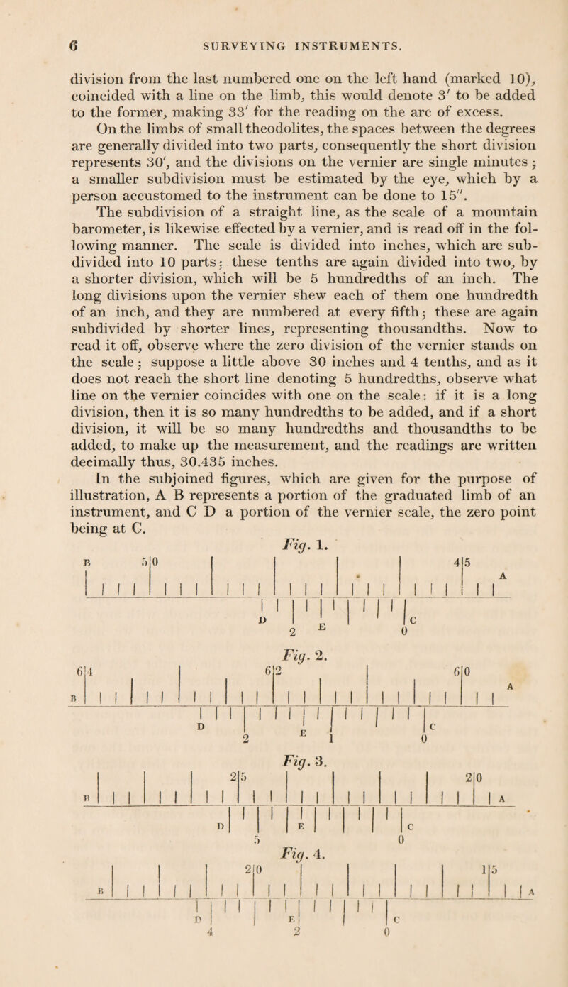 division from the last numbered one on the left hand (marked 10), coincided with a line on the limb, this would denote 3' to be added to the former, making 33' for the reading on the arc of excess. On the limbs of small theodolites, the spaces between the degrees are generally divided into two parts, consequently the short division represents 30', and the divisions on the vernier are single minutes, a smaller subdivision must he estimated by the eye, which by a person accustomed to the instrument can be done to 15. The subdivision of a straight line, as the scale of a mountain barometer, is likewise effected by a vernier, and is read off in the fol¬ lowing manner. The scale is divided into inches, which are sub¬ divided into 10 parts: these tenths are again divided into two, by a shorter division, which will be 5 hundredths of an inch. The long divisions upon the vernier shew each of them one hundredth of an inch, and they are numbered at every fifth these are again subdivided by shorter lines, representing thousandths. Now to read it off, observe where the zero division of the vernier stands on the scale 5 suppose a little above 30 inches and 4 tenths, and as it does not reach the short line denoting 5 hundredths, observe what line on the vernier coincides with one on the scale: if it is a long division, then it is so many hundredths to be added, and if a short division, it will be so many hundredths and thousandths to be added, to make up the measurement, and the readings are written decimally thus, 30.435 inches. In the subjoined figures, which are given for the purpose of illustration, A B represents a portion of the graduated limb of an instrument, and C D a portion of the vernier scale, the zero point being at C. Fig. 1. B Fig. 2. 6 B 4 I 1 1 1 1 1 1 6 I 1 0 w 1 1 1 1 1 1 6 1 1 0 A 1 1 1 1 1 D 1 II 1 | 1 l E II 1 1 1 l c Fig. 3. to 5 2 0 B 1 1 1 1 1 1 1 1 1 1 1 1 1 1 1 1 < D E c 0 Fig. 4. B 1 1 1 2 1 1 0 1 1 1 1 1 1 1 1 1 \ 1 5 1 |A 1 D 1 1 1 E O 1 1 1 i c )