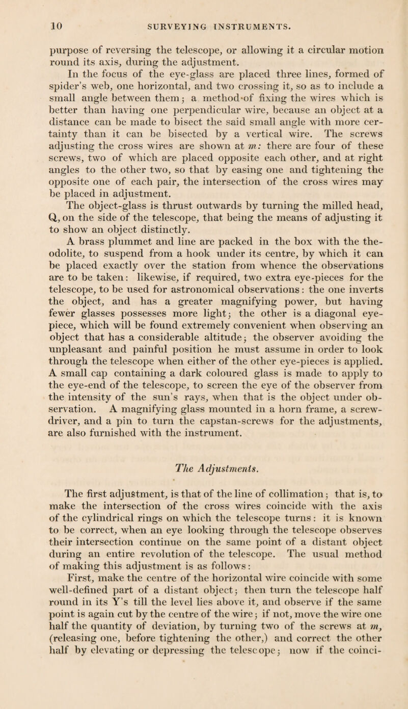 purpose of reversing the telescope, or allowing it a circular motion round its axis, during the adjustment. In the focus of the eye-glass are placed three lines, formed of spider’s web, one horizontal, and two crossing it, so as to include a small angle between them- a method-of fixing the wires which is better than having one perpendicular wire, because an object at a distance can be made to bisect the said small angle with more cer¬ tainty than it can be bisected by a vertical wire. The screws adjusting the cross wires are shown at m: there are four of these screws, two of which are placed opposite each other, and at right angles to the other two, so that by easing one and tightening the opposite one of each pair, the intersection of the cross wires may be placed in adjustment. The object-glass is thrust outwards by turning the milled head, Q, on the side of the telescope, that being the means of adjusting it to show an object distinctly. A brass plummet and line are packed in the box with the the¬ odolite, to suspend from a hook under its centre, by which it can be placed exactly over the station from whence the observations are to be taken: likewise, if required, two extra eye-pieces for the telescope, to be used for astronomical observations: the one inverts the object, and has a greater magnifying power, but having fewer glasses possesses more light; the other is a diagonal eye¬ piece, which will be found extremely convenient when observing an object that has a considerable altitude; the observer avoiding the unpleasant and painful position he must assume in order to look through the telescope when either of the other eye-pieces is applied. A small cap containing a dark coloured glass is made to apply to the eye-end of the telescope, to screen the eye of the observer from the intensity of the sun’s rays, when that is the object under ob¬ servation. A magnifying glass mounted in a horn frame, a screw¬ driver, and a pin to turn the capstan-screws for the adjustments, are also furnished with the instrument. The Adjustments. The first adjustment, is that of the line of collimation; that is, to make the intersection of the cross wires coincide with the axis of the cylindrical rings on which the telescope turns: it is known to be correct, when an eye looking through the telescope observes their intersection continue on the same point of a distant object during an entire revolution of the telescope. The usual method of making this adjustment is as follows: First, make the centre of the horizontal wire coincide with some well-defined part of a distant object; then turn the telescope half round in its Y’s till the level lies above it, and observe if the same point is again cut by the centre of the wire; if not, move the wire one half the quantity of deviation, by turning two of the screws at m, (releasing one, before tightening the other,) and correct the other half by elevating or depressing the telescope; now if the coinci-