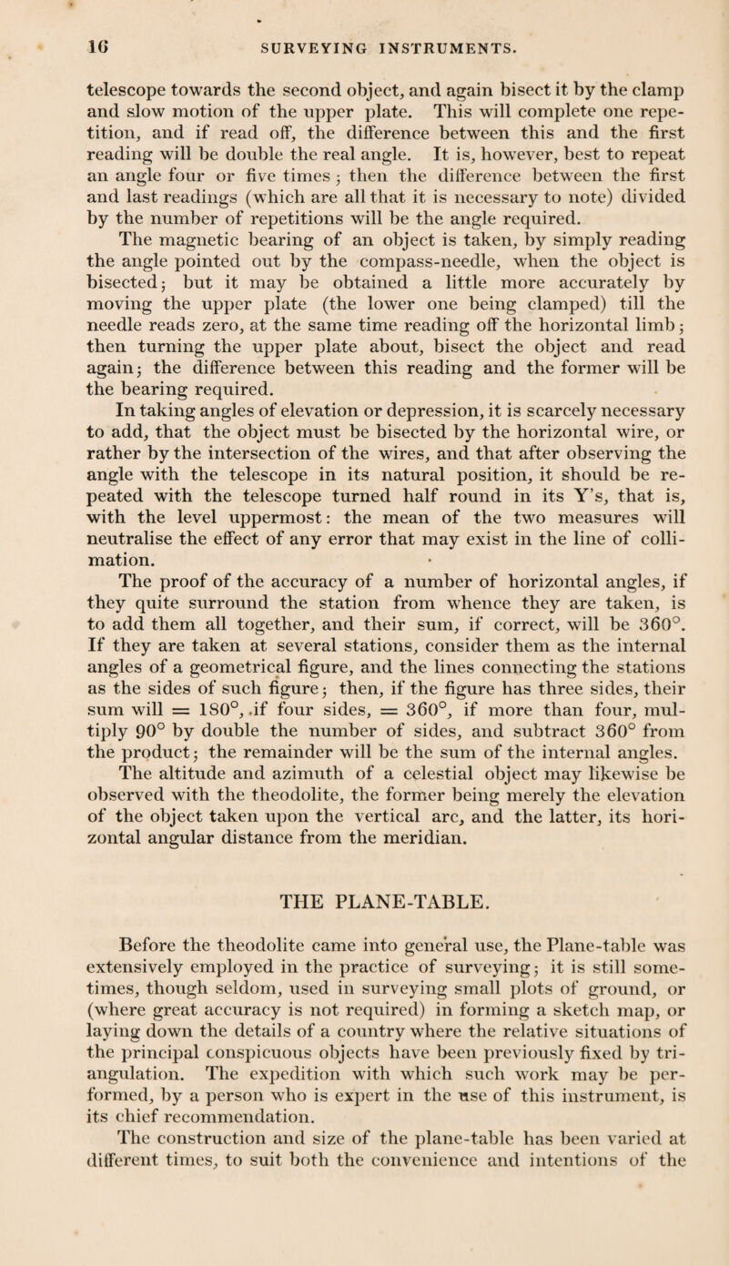 telescope towards the second object, and again bisect it by the clamp and slow motion of the upper plate. This will complete one repe¬ tition, and if read off, the difference between this and the first reading will be double the real angle. It is, however, best to repeat an angle four or five times 5 then the difference between the first and last readings (which are all that it is necessary to note) divided by the number of repetitions will be the angle required. The magnetic bearing of an object is taken, by simply reading the angle pointed out by the compass-needle, when the object is bisected j but it may be obtained a little more accurately by moving the upper plate (the lower one being clamped) till the needle reads zero, at the same time reading off the horizontal limb; then turning the upper plate about, bisect the object and read again j the difference between this reading and the former will be the bearing required. In taking angles of elevation or depression, it is scarcely necessary to add, that the object must be bisected by the horizontal wire, or rather by the intersection of the wires, and that after observing the angle with the telescope in its natural position, it should be re¬ peated with the telescope turned half round in its Y’s, that is, with the level uppermost: the mean of the two measures will neutralise the effect of any error that may exist in the line of colli - mation. The proof of the accuracy of a number of horizontal angles, if they quite surround the station from whence they are taken, is to add them all together, and their sum, if correct, will be 360°. If they are taken at several stations, consider them as the internal angles of a geometrical figure, and the lines connecting the stations as the sides of such figure; then, if the figure has three sides, their sum will = 180°, .if four sides, = 360°, if more than four, mul¬ tiply 90° by double the number of sides, and subtract 360° from the product j the remainder will be the sum of the internal angles. The altitude and azimuth of a celestial object may likewise be observed with the theodolite, the former being merely the elevation of the object taken upon the vertical arc, and the latter, its hori¬ zontal angular distance from the meridian. THE PLANE-TABLE. Before the theodolite came into general use, the Plane-table was extensively employed in the practice of surveying; it is still some¬ times, though seldom, used in surveying small plots of ground, or (where great accuracy is not required) in forming a sketch map, or laying down the details of a country where the relative situations of the principal conspicuous objects have been previously fixed by tri¬ angulation. The expedition with which such work may be per¬ formed, by a person who is expert in the use of this instrument, is its chief recommendation. The construction and size of the plane-table has been varied at different times, to suit both the convenience and intentions of the