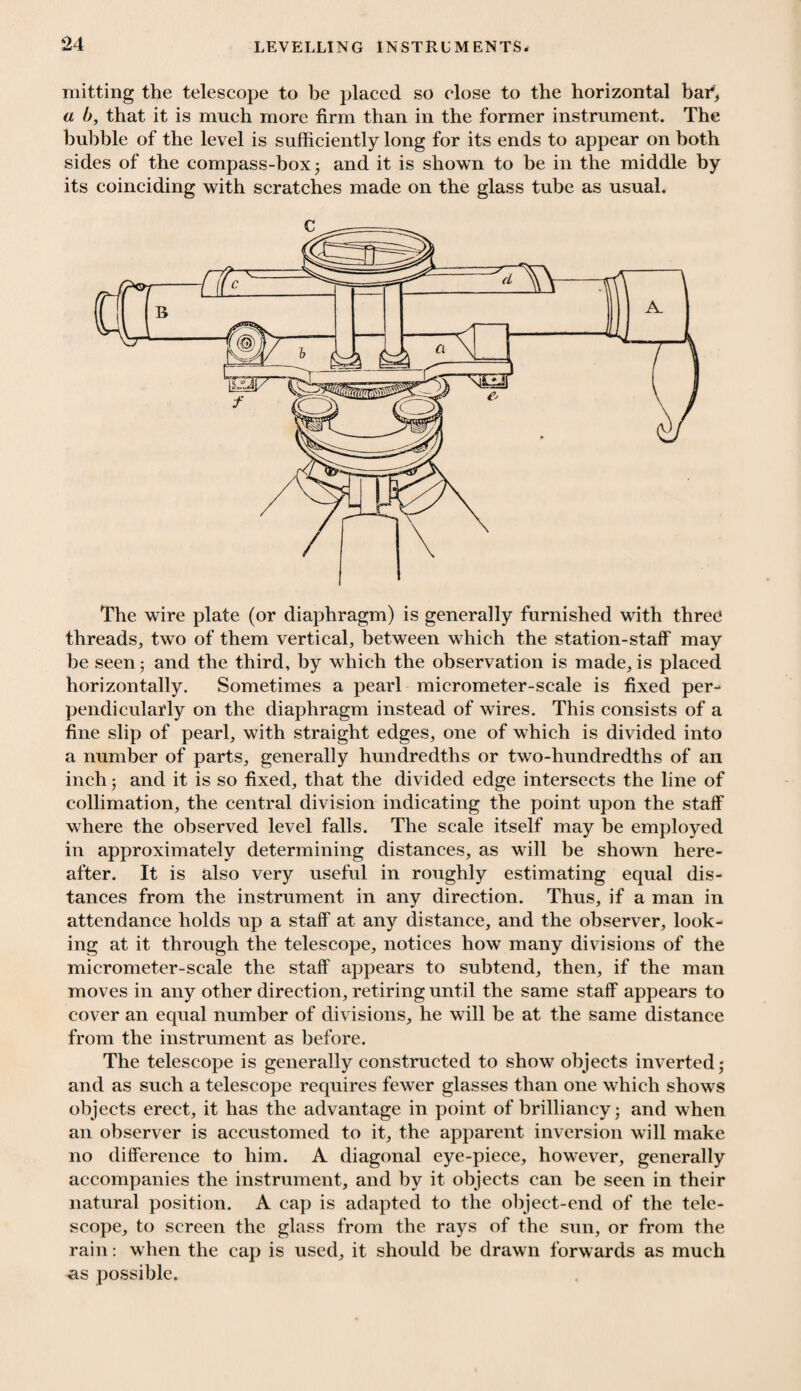 mitting the telescope to be placed so close to the horizontal bar1, a b, that it is much more firm than in the former instrument. The bubble of the level is sufficiently long for its ends to appear on both sides of the compass-box ; and it is shown to be in the middle by its coinciding with scratches made on the glass tube as usual. The wire plate (or diaphragm) is generally furnished with three threads, two of them vertical, between which the station-staff may be seen ; and the third, by which the observation is made, is placed horizontally. Sometimes a pearl micrometer-scale is fixed per¬ pendicularly on the diaphragm instead of wires. This consists of a fine slip of pearl, with straight edges, one of which is divided into a number of parts, generally hundredths or two-hundredths of an inch; and it is so fixed, that the divided edge intersects the line of collimation, the central division indicating the point upon the staff where the observed level falls. The scale itself may be employed in approximately determining distances, as will be shown here¬ after. It is also very useful in roughly estimating equal dis¬ tances from the instrument in any direction. Thus, if a man in attendance holds up a staff at any distance, and the observer, look¬ ing at it through the telescope, notices how many divisions of the micrometer-scale the staff appears to subtend, then, if the man moves in any other direction, retiring until the same staff appears to cover an equal number of divisions, he will be at the same distance from the instrument as before. The telescope is generally constructed to show objects inverted; and as such a telescope requires fewer glasses than one which shows objects erect, it has the advantage in point of brilliancy; and when an observer is accustomed to it, the apparent inversion will make no difference to him. A diagonal eye-piece, however, generally accompanies the instrument, and by it objects can be seen in their natural position. A cap is adapted to the object-end of the tele¬ scope, to screen the glass from the rays of the sun, or from the rain: when the cap is used, it should be drawn forwards as much us possible.