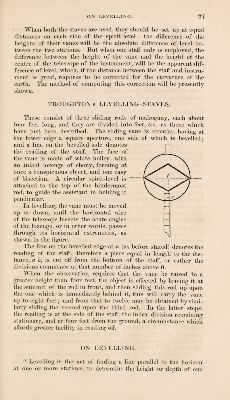 When both the staves are used, they should be set up at equal distances on each side of the spirit-level: the difference of the heights of their vanes will be the absolute difference of level be¬ tween the two stations. But when one staff only is employed, the difference between the height of the vane and the height of the centre of the telescope of the instrument, will be the apparent dif¬ ference of level, which, if the distance between the staff and instru¬ ment is great, requires to be corrected for the curvature of the earth. The method of computing this correction will be presently shown. TROUGHTON’s LEVELLING-STAVES. These consist of three sliding rods of mahogany, each about four feet long, and they are divided into feet, &c. as those which have just been described. The sliding vane is circular, having at the lower edge a square aperture, one side of which is bevelled 5 and a line on the bevelled side denotes the reading of the staff. The face of the vane is made of white holley, with an inlaid lozenge of ebony, forming at once a conspicuous object, and one easy of bisection. A circular spirit-level is attached to the top of the hindermost rod, to guide the assistant in holding it pendicular. In levelling, the vane must be moved up or down, until the horizontal wire of the telescope bisects the acute angles of the lozenge, or in other words, passes through its horizontal extremities, as shewn in the figure. The line on the bevelled edge at a (as before stated) denotes the reading of the staff; therefore a piece equal in length to the dis¬ tance, a b, is cut off from the bottom of the staff, or rather the divisions commence at that number of inches above 0. When the observation requires that the vane be raised to a greater height than four feet, the object is effected by leaving it at the summit of the rod in front, and then sliding this rod up upon the one which is immediately behind it, this will carry the vane up to eight feet 3 and from that to twelve may be obtained by simi¬ larly sliding the second upon the third rod. In the latter steps, the reading is at the side of the staff, the index division remaining stationary, and at four feet from the ground, a circumstance which affords greater facility in reading off. ON LEVELLING. “ Levelling is the art of finding a line parallel to the horizon at one or more stations, to determine the height or depth of one