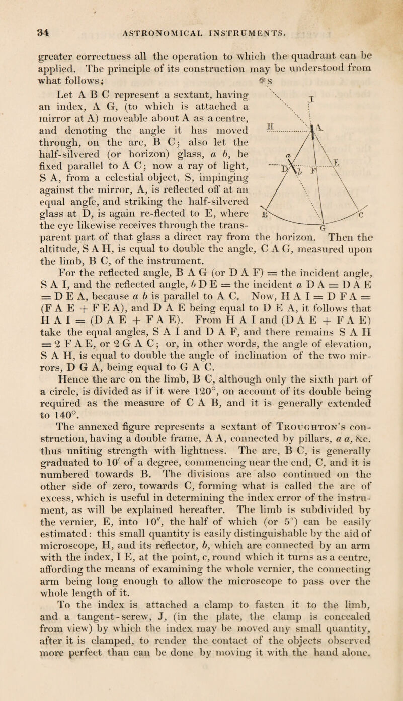 greater correctness all the operation to which the quadrant can he applied. The principle of its construction may be understood from what follows; Let ABC represent a sextant, having an index, A G, (to which is attached a mirror at A) moveable about A as a centre, and denoting the angle it has moved through, on the arc, B Cj also let the half-silvered (or horizon) glass, a b, be fixed parallel to A C; now a ray of light, S A, from a celestial object, S, impinging against the mirror. A, is reflected off at an equal angle, and striking the half-silvered glass at D, is again re-flected to E, where the eye likewise receives through the trans¬ parent part of that glass a direct ray from the horizon. Then the altitude, S A H, is equal to double the angle, C A G, measured upon the limb, B C, of the instrument. For the reflected angle, BAG (or DAF) = the incident angle, S A I, and the reflected angle, b D E = the incident a DA = DAE = D E A, because a b is parallel to A C. Now, 11 A 1 = 1) F A = (F A E + F E A), and DAE being equal to D E A, it follows that H A I = (D A E + FA E). From H A I and (DAE + F A E) take the equal angles, S A I and D A F, and there remains S A H = 2 F A E, or 2 G A C; or, in other wTords, the angle of elevation, S A H, is equal to double the angle of inclination of the two mir¬ rors, D G A, being equal to G A C. Hence the arc on the limb, B C, although only the sixth part of a circle, is divided as if it were 120°, on account of its double being required as the measure of CAB, and it is generally extended to 140°. The annexed figure represents a sextant of Troughton’s con¬ struction, having a double frame, A A, connected by pillars, a a, &c. thus uniting strength with lightness. The arc, B C, is generally graduated to 10' of a degree, commencing near the end, C, and it is numbered towards B. The divisions are also continued on the other side of zero, towards C, forming what is called the arc of excess, which is useful in determining the index error of the instru¬ ment, as will be explained hereafter. The limb is subdivided by the vernier, E, into 10, the half of which (or 5') can be easily estimated: this small quantity is easily distinguishable by the aid of microscope, H, and its reflector, b, which are connected by an arm with the index, I E, at the point, c, round which it turns as a centre, affording the means of examining the whole vernier, the connecting arm being long enough to allow the microscope to pass over the whole length of it. To the index is attached a clamp to fasten it to the limb, and a tangent - screw, J, (in the plate, the clamp is concealed from view) by which the index may be moved any small quantity, after it is clamped, to render the contact of the objects observed more perfect than can be done by moving it with the hand alone.