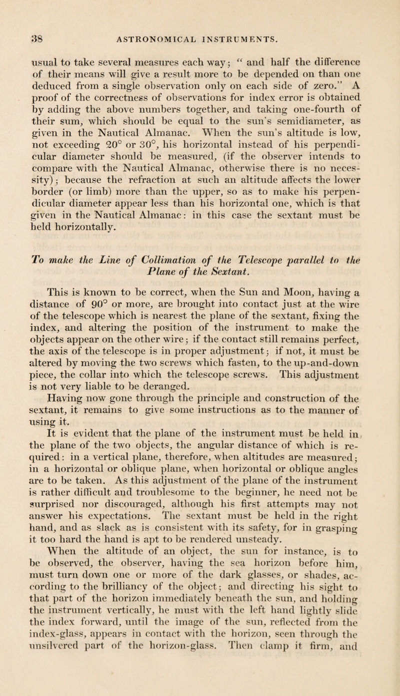 usual to take several measures each way 5 “ and half the difference of their means will give a result more to he depended on than one deduced from a single observation only on each side of zero.” A proof of the correctness of observations for index error is obtained by adding the above numbers together, and taking one-fourth of their sum, which should be equal to the sun’s semidiameter, as given in the Nautical Almanac. When the sun’s altitude is low, not exceeding 20° or 30°, his horizontal instead of his perpendi¬ cular diameter should be measured, (if the observer intends to compare with the Nautical Almanac, otherwise there is no neces¬ sity) • because the refraction at such an altitude affects the lower border (or limb) more than the upper, so as to make his perpen¬ dicular diameter appear less than his horizontal one, which is that given in the Nautical Almanac: in this case the sextant must be held horizontally. To make the Line of Collimation of the Telescope parallel to the Plane of the Sextant. This is known to be correct, when the Sun and Moon, having a distance of 90° or more, are brought into contact just at the wire of the telescope which is nearest the plane of the sextant, fixing the index, and altering the position of the instrument to make the objects appear on the other wire 5 if the contact still remains perfect, the axis of the telescope is in proper adjustment 5 if not, it must be altered by moving the two screws which fasten, to the up-and-down piece, the collar into which the telescope screws. This adjustment is not very liable to be deranged. Having now gone through the principle and construction of the sextant, it remains to give some instructions as to the manner of using it. It is evident that the plane of the instrument must be held in the plane of the two objects, the angular distance of which is re¬ quired : in a vertical plane, therefore, when altitudes are measured • in a horizontal or oblique plane, when horizontal or oblique angles are to be taken. As this adjustment of the plane of the instrument is rather difficult and troublesome to the beginner, he need not be surprised nor discouraged, although his first attempts may not answer his expectations. The sextant must be held in the right hand, and as slack as is consistent with its safety, for in grasping it too hard the hand is apt to be rendered unsteady. When the altitude of an object, the sun for instance, is to be observed, the observer, having the sea horizon before him, must turn down one or more of the dark glasses, or shades, ac¬ cording to the brilliancy of the object 5 and directing his sight to that part of the horizon immediately beneath the sun, and holding the instrument vertically, he must with the left hand lightly slide the index forward, until the image of the sun, reflected from the index-glass, appears in contact with the horizon, seen through the unsilvered part of the horizon-glass. Then clamp it firm, and