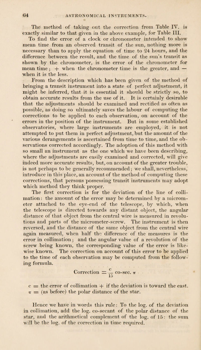 The method of taking out the correction from Table IV. is exactly similar to that given in the above example, for Table III. To find the error of a clock or chronometer intended to show mean time from an observed transit of the sun, nothing more is necessary than to apply the equation of time to 24 hours, and the difference between the result, and the time of the sun’s transit as shown by the chronometer, is the error of the chronometer for mean time 3 + when the chronometer time is the greater, and — when it is the less. From the description which has been given of the method of bringing a transit instrument into a state of perfect adjustment, it might be inferred, that it is essential it should be strictly so, to obtain accurate results from the use of it. It is certainly desirable that the adjustments should be examined and rectified as often as possible, as doing so ultimately saves the labour of computing the corrections to be applied to each observation, on account of the errors in the position of the instrument. But in some established observatories, where large instruments are employed, it is not attempted to put them in perfect adjustment, but the amount of the various derangements is ascertained from time to time, and the ob - servations corrected accordingly. The adoption of this method with so small an instrument as the one which we have been describing, where the adjustments are easily examined and corrected, will give indeed more accurate results, but, on account of the greater trouble, is not perhaps to be generally recommended • we shall, nevertheless, introduce in this place, an account of the method of computing these corrections, that persons possessing transit instruments may adopt which method they think proper. The first correction is for the deviation of the line of colli- mation: the amount of the error may be determined by a microm¬ eter attached to the eye-end of the telescope, by which, when the telescope is directed towards any distant object, the angular distance of that object from the central wire is measured in revolu¬ tions and parts of the micrometer-screw. The instrument is then Reversed, and the distance of the same object from the central wire again measured, when half the difference of the measures is the error in collimation 3 and the angular value of a revolution of the screw being known, the corresponding value of the error is like¬ wise known. The correction on account of this error to be applied to the time of each observation may be computed from the follow¬ ing formula. c Correction zz — co-sec. % 15 c = the error of collimation -fi if the deviation is toward the east. 7t = (as before) the polar distance of the star. Hence we have in words this rule: To the log. of the deviation in collimation, add the log. co-secant of the polar distance of the star, and the arithmetical complement of the log. of 15: the sum will be the log. of the correction in time required.